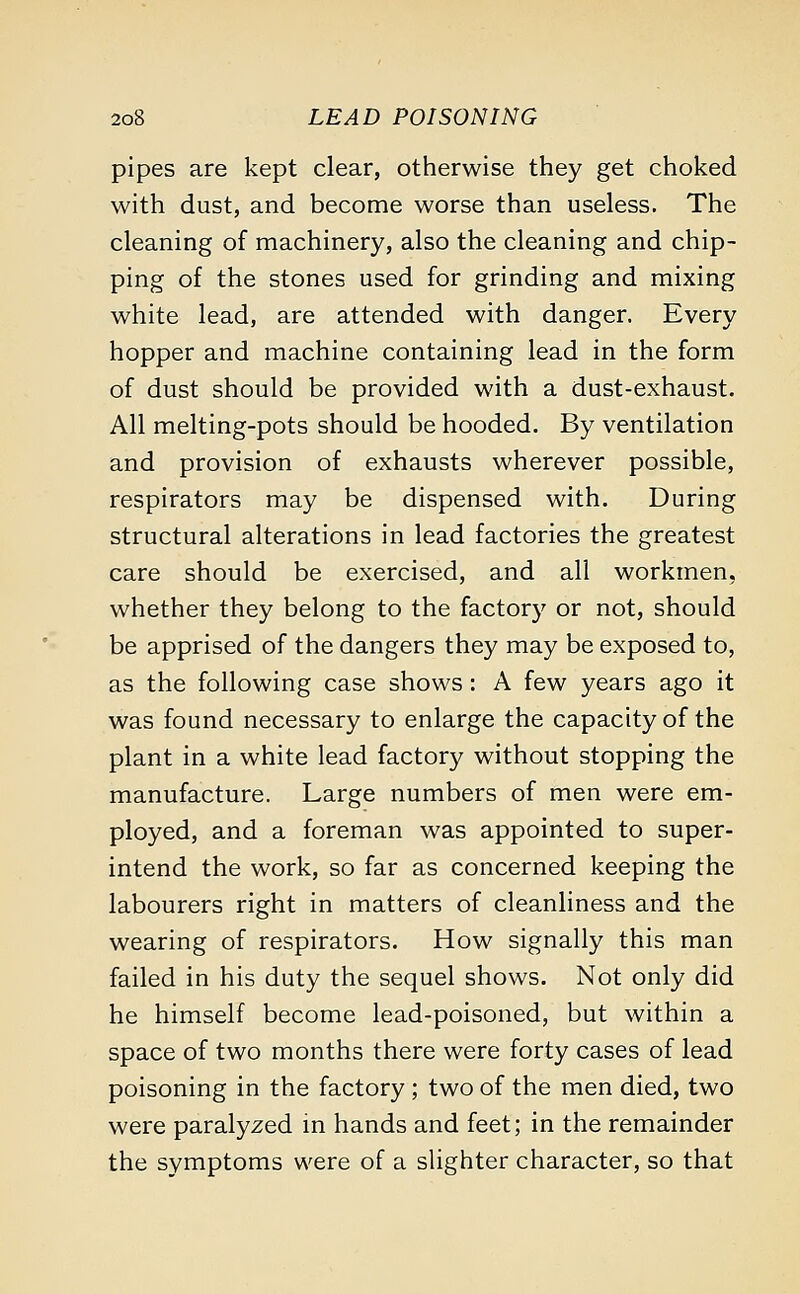 pipes are kept clear, otherwise they get choked with dust, and become worse than useless. The cleaning of machinery, also the cleaning and chip- ping of the stones used for grinding and mixing white lead, are attended with danger. Every hopper and machine containing lead in the form of dust should be provided with a dust-exhaust. All melting-pots should be hooded. By ventilation and provision of exhausts wherever possible, respirators may be dispensed with. During structural alterations in lead factories the greatest care should be exercised, and all workmen, whether they belong to the factory or not, should be apprised of the dangers they may be exposed to, as the following case shows: A few years ago it was found necessary to enlarge the capacity of the plant in a white lead factory without stopping the manufacture. Large numbers of men were em- ployed, and a foreman was appointed to super- intend the work, so far as concerned keeping the labourers right in matters of cleanliness and the wearing of respirators. How signally this man failed in his duty the sequel shows. Not only did he himself become lead-poisoned, but within a space of two months there were forty cases of lead poisoning in the factory ; two of the men died, two were paralyzed in hands and feet; in the remainder the symptoms were of a slighter character, so that