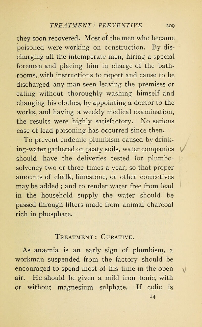 they soon recovered. Most of the men who became poisoned were working on construction. By dis- charging all the intemperate men, hiring a special foreman and placing him in charge of the bath- rooms, with instructions to report and cause to be discharged any man seen leaving the premises or eating without thoroughly washing himself and changing his clothes, by appointing a doctor to the works, and having a weekly medical examination, the results were highly satisfactory. No serious case of lead poisoning has occurred since then. To prevent endemic plumbism caused by drink- ing-water gathered on peaty soils, water companies v should have the deliveries tested lor plumbo- solvency two or three times a year, so that proper amounts of chalk, limestone, or other correctives may be added ; and to render water free from lead in the household supply the water should be passed through filters made from animal charcoal rich in phosphate. Treatment: Curative. As anaemia is an early sign of plumbism, a workman suspended from the factory should be encouraged to spend most of his time in the open \j air. He should be given a mild iron tonic, with or without magnesium sulphate. If colic is 14