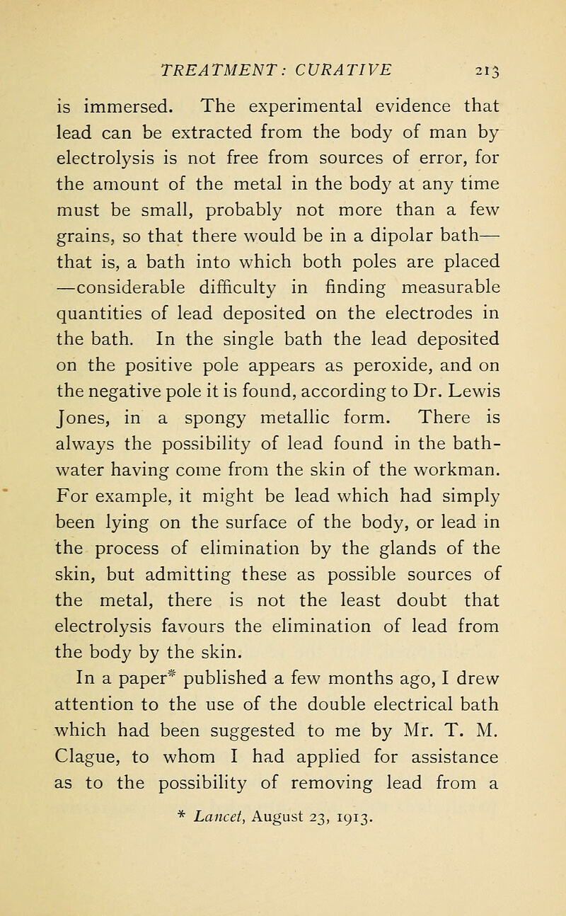 is immersed. The experimental evidence that lead can be extracted from the body of man by electrolysis is not free from sources of error, for the amount of the metal in the body at any time must be small, probably not more than a few grains, so that there would be in a dipolar bath— that is, a bath into which both poles are placed —considerable difficulty in finding measurable quantities of lead deposited on the electrodes in the bath. In the single bath the lead deposited on the positive pole appears as peroxide, and on the negative pole it is found, according to Dr. Lewis Jones, in a spongy metallic form. There is always the possibility of lead found in the bath- water having come from the skin of the workman. For example, it might be lead which had simply been lying on the surface of the body, or lead in the process of elimination by the glands of the skin, but admitting these as possible sources of the metal, there is not the least doubt that electrolysis favours the elimination of lead from the body by the skin. In a paper* published a few months ago, I drew attention to the use of the double electrical bath which had been suggested to me by Mr. T. M. Clague, to whom I had applied for assistance as to the possibility of removing lead from a * Lancet, August 23, 1913.