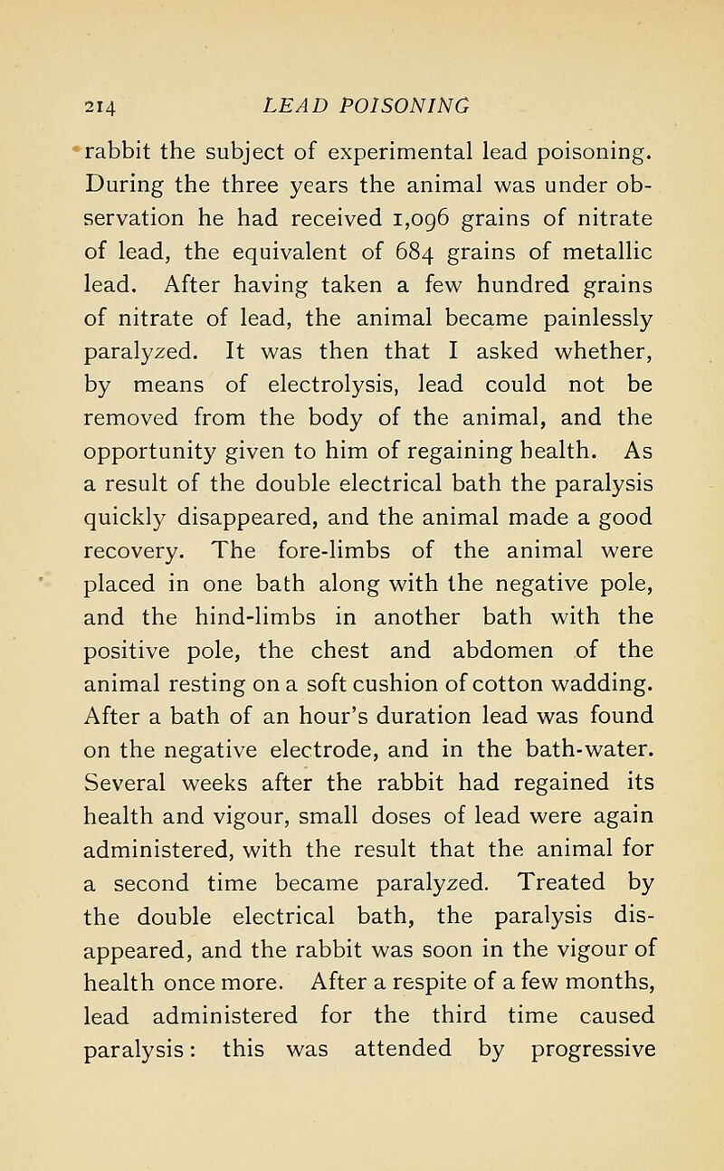 rabbit the subject of experimental lead poisoning. During the three years the animal was under ob- servation he had received 1,096 grains of nitrate of lead, the equivalent of 684 grains of metallic lead. After having taken a few hundred grains of nitrate of lead, the animal became painlessly paralyzed. It was then that I asked whether, by means of electrolysis, lead could not be removed from the body of the animal, and the opportunity given to him of regaining health. As a result of the double electrical bath the paralysis quickly disappeared, and the animal made a good recovery. The fore-limbs of the animal were placed in one bath along with the negative pole, and the hind-limbs in another bath with the positive pole, the chest and abdomen of the animal resting on a soft cushion of cotton wadding. After a bath of an hour's duration lead was found on the negative electrode, and in the bath-water. Several weeks after the rabbit had regained its health and vigour, small doses of lead were again administered, with the result that the animal for a second time became paralyzed. Treated by the double electrical bath, the paralysis dis- appeared, and the rabbit was soon in the vigour of health once more. After a respite of a few months, lead administered for the third time caused paralysis: this was attended by progressive