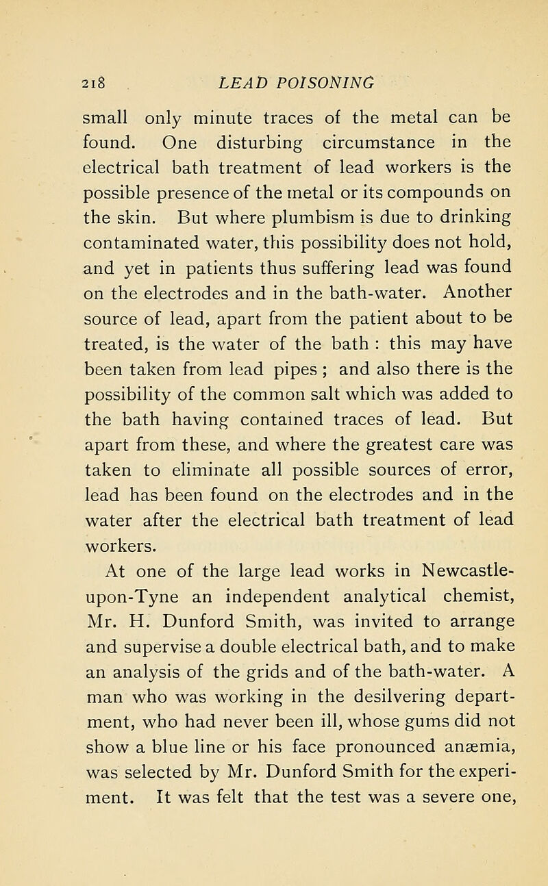 small only minute traces of the metal can be found. One disturbing circumstance in the electrical bath treatment of lead workers is the possible presence of the metal or its compounds on the skin. But where plumbism is due to drinking contaminated water, this possibility does not hold, and yet in patients thus suffering lead was found on the electrodes and in the bath-water. Another source of lead, apart from the patient about to be treated, is the water of the bath : this may have been taken from lead pipes ; and also there is the possibility of the common salt which was added to the bath having contained traces of lead. But apart from these, and where the greatest care was taken to eliminate all possible sources of error, lead has been found on the electrodes and in the water after the electrical bath treatment of lead workers. At one of the large lead works in Newcastle- upon-Tyne an independent analytical chemist, Mr. H. Dunford Smith, was invited to arrange and supervise a double electrical bath, and to make an analysis of the grids and of the bath-water. A man who was working in the desilvering depart- ment, who had never been ill, whose gums did not show a blue line or his face pronounced anaemia, was selected by Mr. Dunford Smith for the experi- ment. It was felt that the test was a severe one,