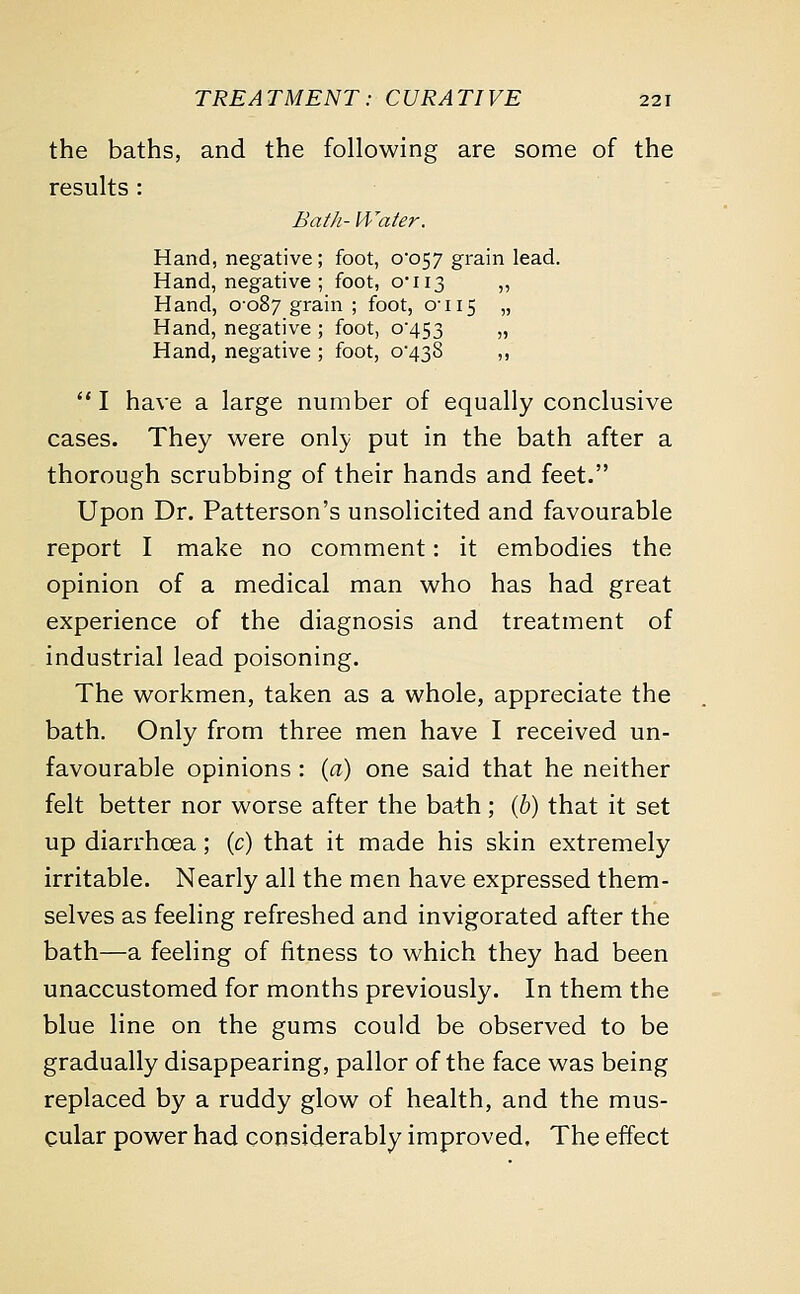 the baths, and the following are some of the results : Bath- Water. Hand, negative; foot, 0*057 grain lead. Hand, negative ; foot, 0*113 ,, Hand, 0-087 grain ; foot, 0-115 » Hand, negative ; foot, 0*453 „ Hand, negative ; foot, 0*438 ,,  I have a large number of equally conclusive cases. They were only put in the bath after a thorough scrubbing of their hands and feet. Upon Dr. Patterson's unsolicited and favourable report I make no comment: it embodies the opinion of a medical man who has had great experience of the diagnosis and treatment of industrial lead poisoning. The workmen, taken as a whole, appreciate the bath. Only from three men have I received un- favourable opinions : (a) one said that he neither felt better nor worse after the bath; (6) that it set up diarrhoea; (c) that it made his skin extremely irritable. Nearly all the men have expressed them- selves as feeling refreshed and invigorated after the bath—a feeling of fitness to which they had been unaccustomed for months previously. In them the blue line on the gums could be observed to be gradually disappearing, pallor of the face was being replaced by a ruddy glow of health, and the mus- cular power had considerably improved. The effect