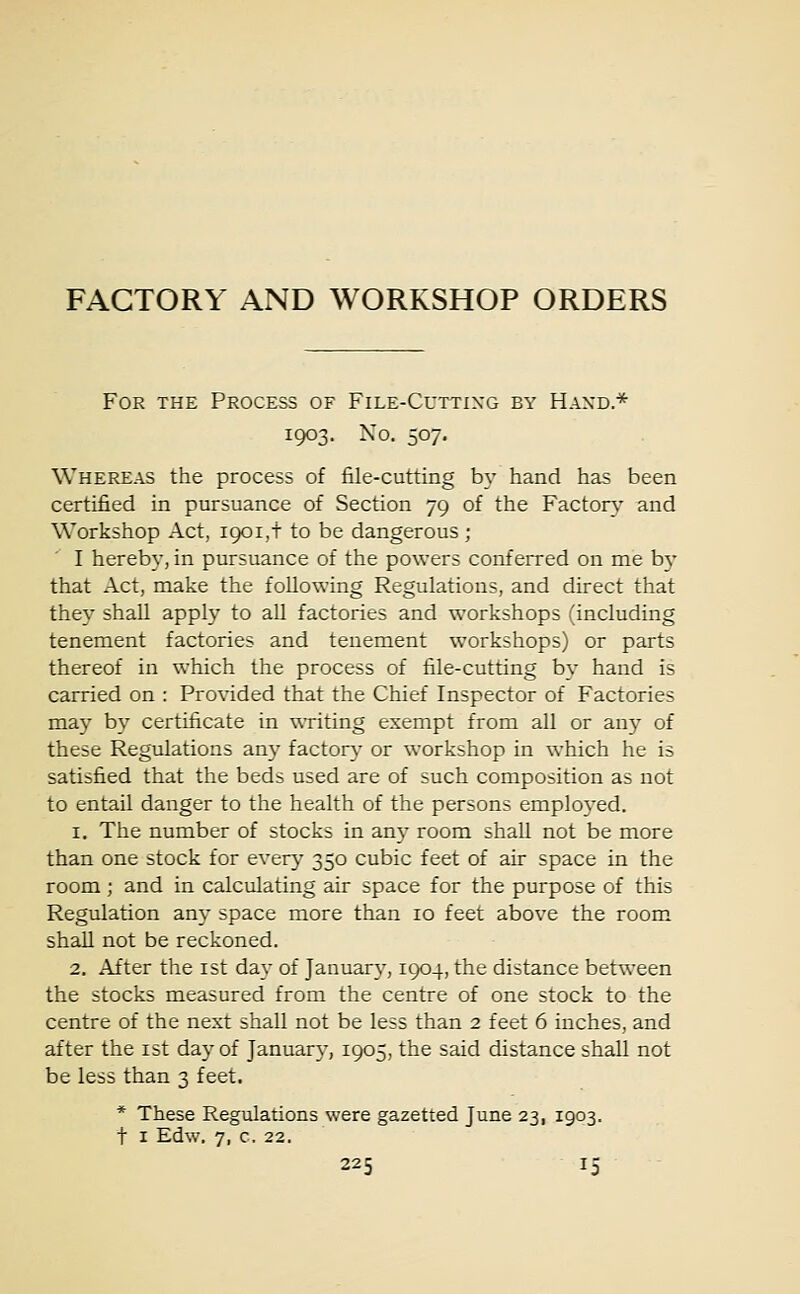 For the Process of File-Cutting by Hand* 1903. No. 507. Whereas the process of file-cutting by hand has been certified in pursuance of Section 79 of the Factory and Workshop Act, 1901,! to be dangerous; I hereby, in pursuance of the powers conferred on me by that Act, make the following Regulations, and direct that they shall apply to all factories and workshops (including tenement factories and tenement workshops) or parts thereof in which the process of file-cutting by hand is carried on : Provided that the Chief Inspector of Factories may by certificate in writing exempt from all or any of these Regulations any factory or workshop in which he is satisfied that the beds used are of such composition as not to entail danger to the health of the persons employed. 1. The number of stocks in any room shall not be more than one stock for every 350 cubic feet of air space in the room; and in calculating air space for the purpose of this Regulation any space more than 10 feet above the room shall not be reckoned. 2. After the 1st day of January, 1904, the distance between the stocks measured from the centre of one stock to the centre of the next shall not be less than 2 feet 6 inches, and after the 1st day of January, 1905, the said distance shall not be less than 3 feet. * These Regulations were gazetted June 23, 1903. t 1 Edw. 7, c. 22.