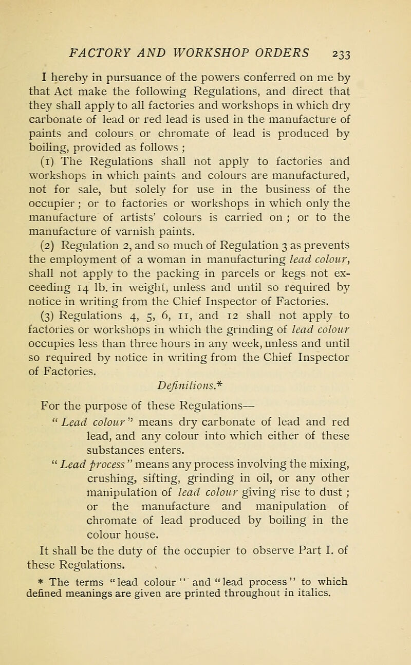 I hereby in pursuance of the powers conferred on me by that Act make the following Regulations, and direct that they shall apply to all factories and workshops in which dry carbonate of lead or red lead is used in the manufacture of paints and colours or chromate of lead is produced by boiling, provided as follows ; (1) The Regulations shall not apply to factories and workshops in which paints and colours are manufactured, not for sale, but solely for use in the business of the occupier; or to factories or workshops in which only the manufacture of artists' colours is carried on ; or to the manufacture of varnish paints. (2) Regulation 2, and so much of Regulation 3 as prevents the employment of a woman in manufacturing lead colour, shall not apply to the packing in parcels or kegs not ex- ceeding 14 lb. in weight, unless and until so required by notice in writing from the Chief Inspector of Factories. (3) Regulations 4, 5, 6, 11, and 12 shall not apply to factories or workshops in which the grinding of lead colour occupies less than three hours in any week, unless and until so required by notice in writing from the Chief Inspector of Factories. Definitions.* For the purpose of these Regulations—  Lead colour'' means dry carbonate of lead and red lead, and any colour into which either of these substances enters.  Lead process  means any process involving the mixing, crushing, sifting, grinding in oil, or any other manipulation of lead colour giving rise to dust ; or the manufacture and manipulation of chromate of lead produced by boiling in the colour house. It shall be the duty of the occupier to observe Part I. of these Regulations. * The terms lead colour and lead process to which defined meanings are given are printed throughout in italics.