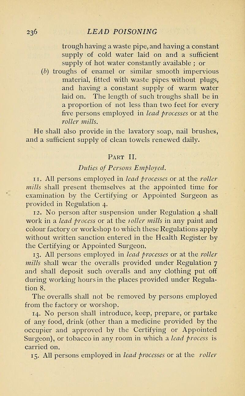trough having a waste pipe, and having a constant supply of cold water laid on and a sufficient supply of hot water constantly available ; or (b) troughs of enamel or similar smooth impervious material, fitted with waste pipes without plugs, and having a constant supply of warm water laid on. The length of such troughs shall be in a proportion of not less than two feet for every five persons employed in lead processes or at the roller mills. He shall also provide in the lavatory soap, nail brushes, and a sufficient supply of clean towels renewed daily. Part II. Duties of Persons Employed. 11. All persons employed in lead processes or at the roller mills shall present themselves at the appointed time for examination by the Certifying or Appointed Surgeon as provided in Regulation 4. 12. No person after suspension under Regulation 4 shall work in a lead process or at the 1 oiler mills in any paint and colour factory or workshop to which these Regulations apply without written sanction entered in the Health Register by the Certifying or Appointed Surgeon. 13. All persons employed in lead processes or at the roller mills shall wear the overalls provided under Regulation 7 and shall deposit such overalls and any clothing put off during working hours in the places provided under Regula- tion 8. The overalls shall not be removed by persons employed from the factory or worshop. 14. No person shall introduce, keep, prepare, or partake of any food, drink (other than a medicine provided by the occupier and approved by the Certifying or Appointed Surgeon), or tobacco in any room in which a lead process is carried on. 15. All persons employed in lead processes or at the roller
