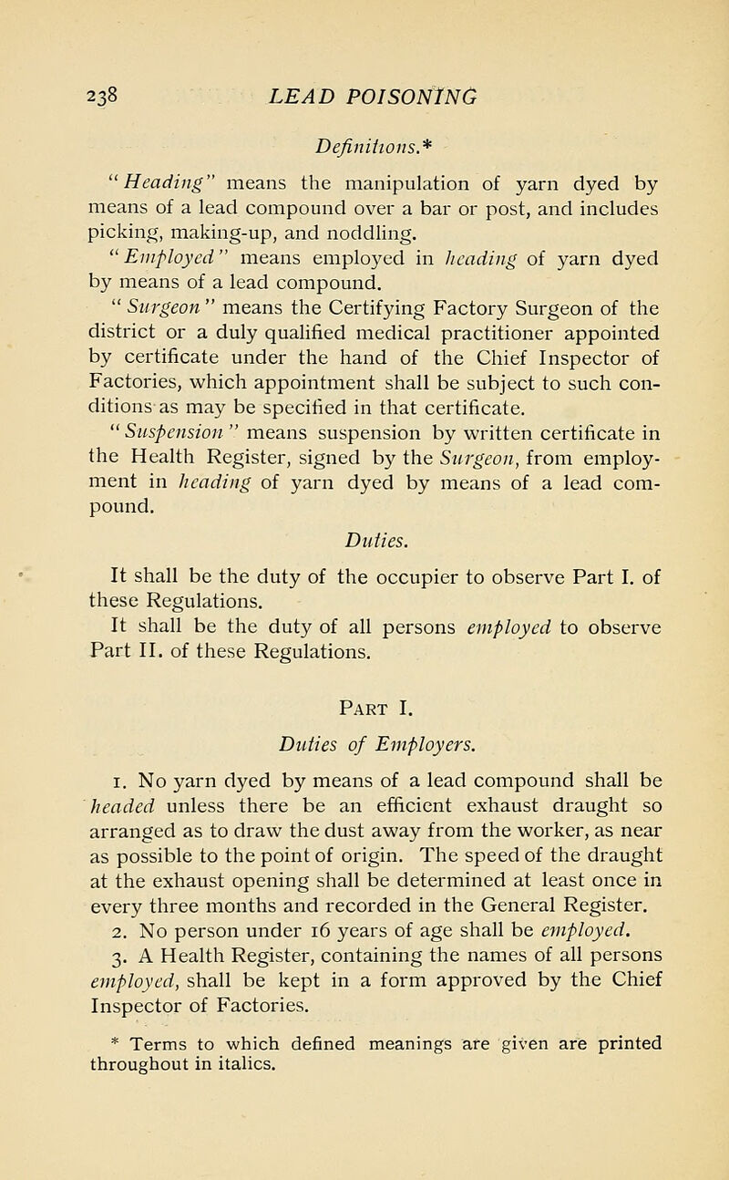 Definitions.* Heading means the manipulation of yarn dyed by means of a lead compound over a bar or post, and includes picking, making-up, and noddling.  Employed  means employed in heading of yarn dyed by means of a lead compound.  Surgeon  means the Certifying Factory Surgeon of the district or a duly qualified medical practitioner appointed by certificate under the hand of the Chief Inspector of Factories, which appointment shall be subject to such con- ditions as may be specified in that certificate.  Suspension  means suspension by written certificate in the Health Register, signed by the Surgeon, from employ- ment in heading of yarn dyed by means of a lead com- pound. Duties. It shall be the duty of the occupier to observe Part I. of these Regulations. It shall be the duty of all persons employed to observe Part II. of these Regulations. Part I. Duties of Employers. i. No yarn dyed by means of a lead compound shall be headed unless there be an efficient exhaust draught so arranged as to draw the dust away from the worker, as near as possible to the point of origin. The speed of the draught at the exhaust opening shall be determined at least once in every three months and recorded in the General Register. 2. No person under 16 years of age shall be employed. 3. A Health Register, containing the names of all persons employed, shall be kept in a form approved by the Chief Inspector of Factories. * Terms to which defined meanings are given are printed throughout in italics.