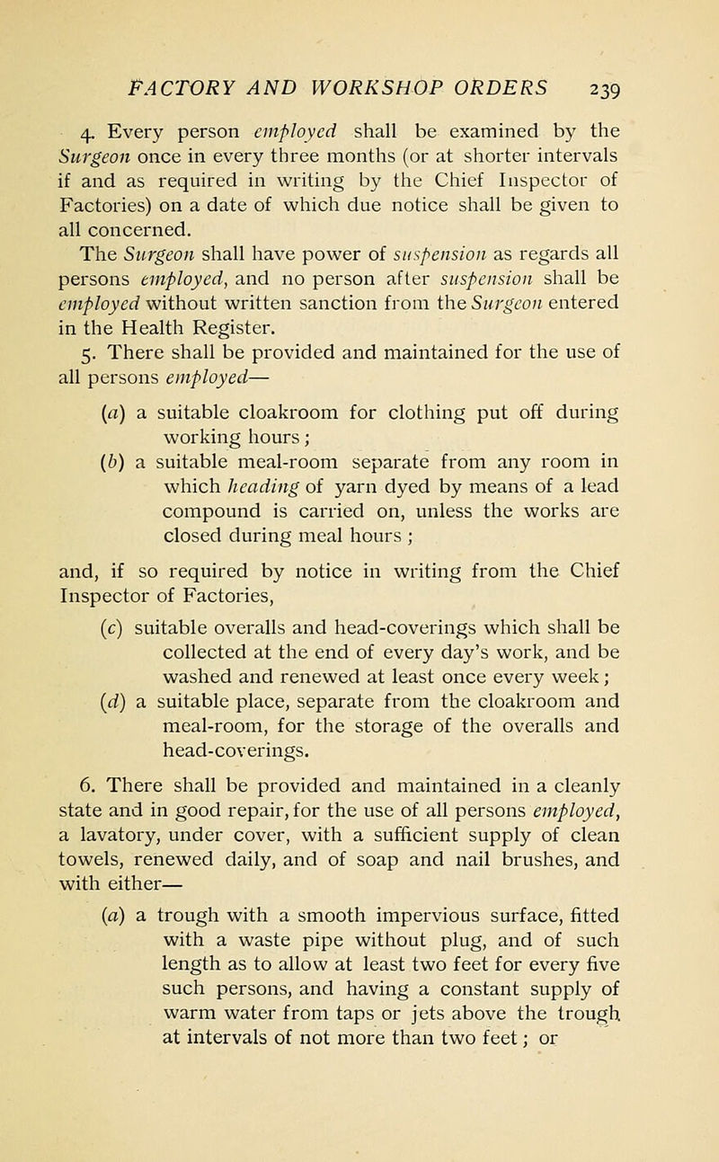 4. Every person employed shall be examined by the Surgeon once in every three months (or at shorter intervals if and as required in writing by the Chief Inspector of Factories) on a date of which due notice shall be given to all concerned. The Surgeon shall have power of suspension as regards all persons employed, and no person after suspension shall be employed without written sanction from the Surgeon entered in the Health Register. 5. There shall be provided and maintained for the use of all persons employed— (a) a suitable cloakroom for clothing put off during working hours; (b) a suitable meal-room separate from any room in which heading of yarn dyed by means of a lead compound is carried on, unless the works are closed during meal hours ; and, if so required by notice in writing from the Chief Inspector of Factories, (c) suitable overalls and head-coverings which shall be collected at the end of every day's work, and be washed and renewed at least once every week; (d) a suitable place, separate from the cloakroom and meal-room, for the storage of the overalls and head-coverings. 6. There shall be provided and maintained in a cleanly state and in good repair, for the use of all persons employed, a lavatory, under cover, with a sufficient supply of clean towels, renewed daily, and of soap and nail brushes, and with either— (a) a trough with a smooth impervious surface, fitted with a waste pipe without plug, and of such length as to allow at least two feet for every five such persons, and having a constant supply of warm water from taps or jets above the trough at intervals of not more than two feet; or
