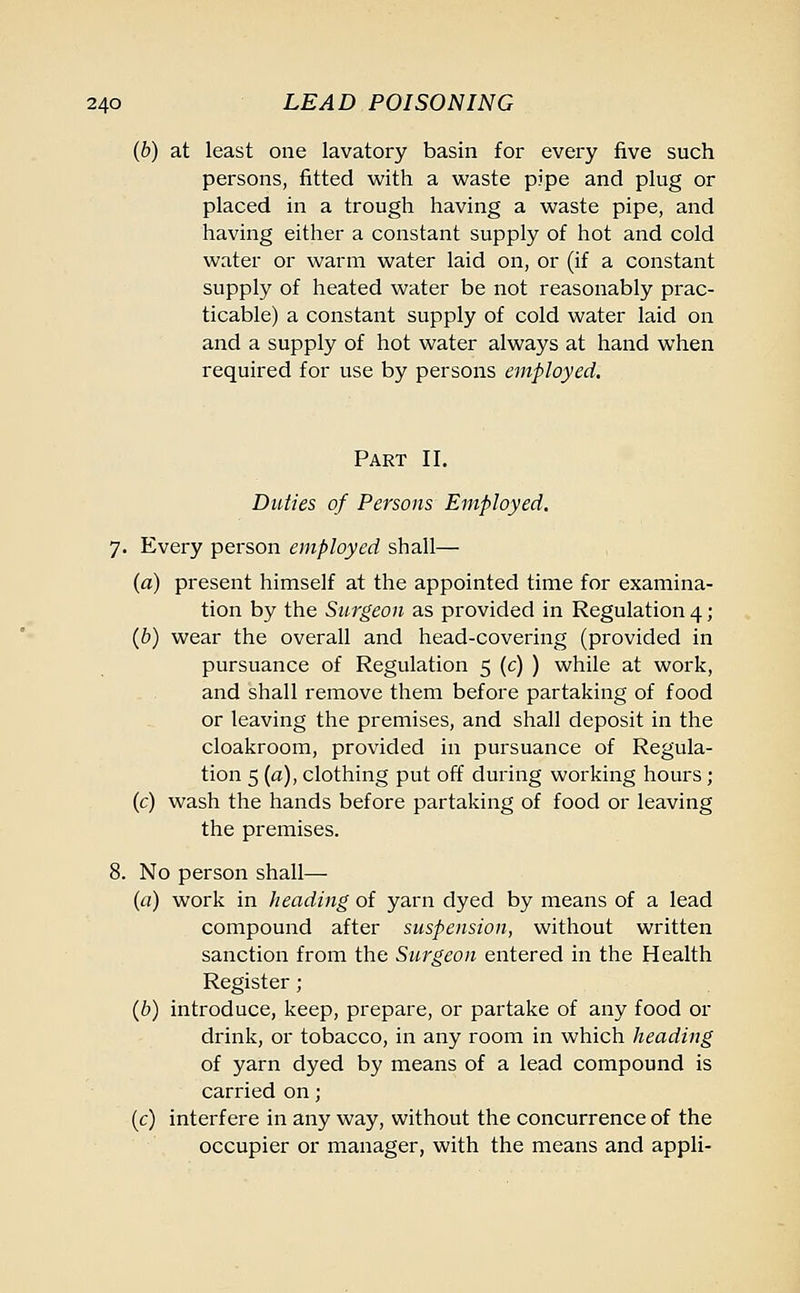 (b) at least one lavatory basin for every five such persons, fitted with a waste pipe and plug or placed in a trough having a waste pipe, and having either a constant supply of hot and cold water or warm water laid on, or (if a constant supply of heated water be not reasonably prac- ticable) a constant supply of cold water laid on and a supply of hot water always at hand when required for use by persons employed. Part II. Ditties of Persons Employed. 7. Every person employed shall— (a) present himself at the appointed time for examina- tion by the Surgeon as provided in Regulation 4; (b) wear the overall and head-covering (provided in pursuance of Regulation 5 (c) ) while at work, and shall remove them before partaking of food or leaving the premises, and shall deposit in the cloakroom, provided in pursuance of Regula- tion 5 (a), clothing put off during working hours ; (c) wash the hands before partaking of food or leaving the premises. 8. No person shall— (a) work in heading of yarn dyed by means of a lead compound after suspension, without written sanction from the Surgeon entered in the Health Register; (b) introduce, keep, prepare, or partake of any food or drink, or tobacco, in any room in which heading of yarn dyed by means of a lead compound is carried on; (c) interfere in any way, without the concurrence of the occupier or manager, with the means and appli-