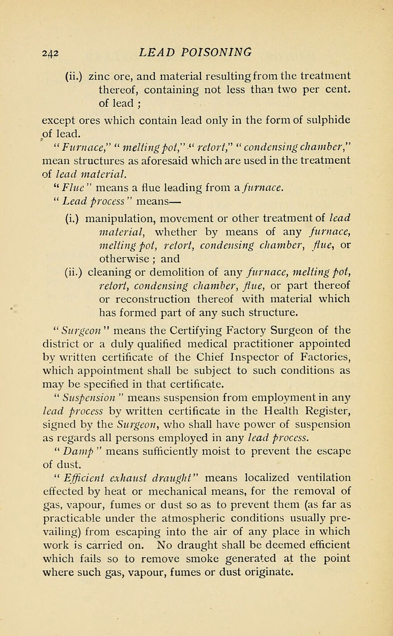 (ii.) zinc ore, and material resulting from the treatment thereof, containing not less than two per cent, of lead ; except ores which contain lead only in the form of sulphide of lead. Furnace, melting pot, • retort, condensing chamber, mean structures as aforesaid which are used in the treatment of lead material. Flue means a flue leading from a furnace. Lead process means— (i.) manipulation, movement or other treatment of lead material, whether by means of any furnace, melting pot, retort, condensing chamber, flue, or otherwise; and (ii.) cleaning or demolition of any furnace, melting pot, retort, condensing chamber, flue, or part thereof or reconstruction thereof with material which has formed part of any such structure. Surgeon means the Certifying Factory Surgeon of the district or a duly qualified medical practitioner appointed by written certificate of the Chief Inspector of Factories, which appointment shall be subject to such conditions as may be specified in that certificate. Suspension means suspension from employment in any lead process by written certificate in the Health Register, signed by the Surgeon, who shall have power of suspension as regards all persons employed in any lead process. Damp means sufficiently moist to prevent the escape of dust. Efficient exhaust draught means localized ventilation effected by heat or mechanical means, for the removal of gas, vapour, fumes or dust so as to prevent them (as far as practicable under the atmospheric conditions usually pre- vailing) from escaping into the air of any place in which work is carried on. No draught shall be deemed efficient which fails so to remove smoke generated at the point where such gas, vapour, fumes or dust originate.
