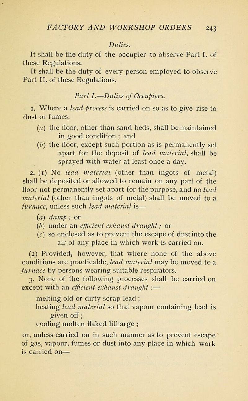 Duties. It shall be the duty of the occupier to observe Part I. of these Regulations. It shall be the duty of every person employed to observe Part II. of these Regulations. Part I.—Duties of Occupiers. 1. Where a lead process is carried on so as to give rise to dust or fumes, (a) the floor, other than sand beds, shall be maintained in good condition ; and (b) the floor, except such portion as is permanently set apart for the deposit of lead material, shall be sprayed with water at least once a day. 2. (1) No lead material (other than ingots of metal) shall be deposited or allowed to remain on any part of the floor not permanently set apart for the purpose, and no lead material (other than ingots of metal) shall be moved to a furnace, unless such lead material is— (a) damp; or (b) under an efficient exhaust draught; or (c) so enclosed as to prevent the escape of dust into the air of any place in which work is carried on. (2) Provided, however, that where none of the above conditions are practicable, lead material may be moved to a furnace by persons wearing suitable respirators. 3. None of the following processes shall be carried on except with an efficient exhaust draught :— melting old or dirty scrap lead ; heating lead material so that vapour containing lead is given off ; cooling molten flaked litharge ; or, unless carried on in such manner as to prevent escape of gas, vapour, fumes or dust into any place in which work is carried on—