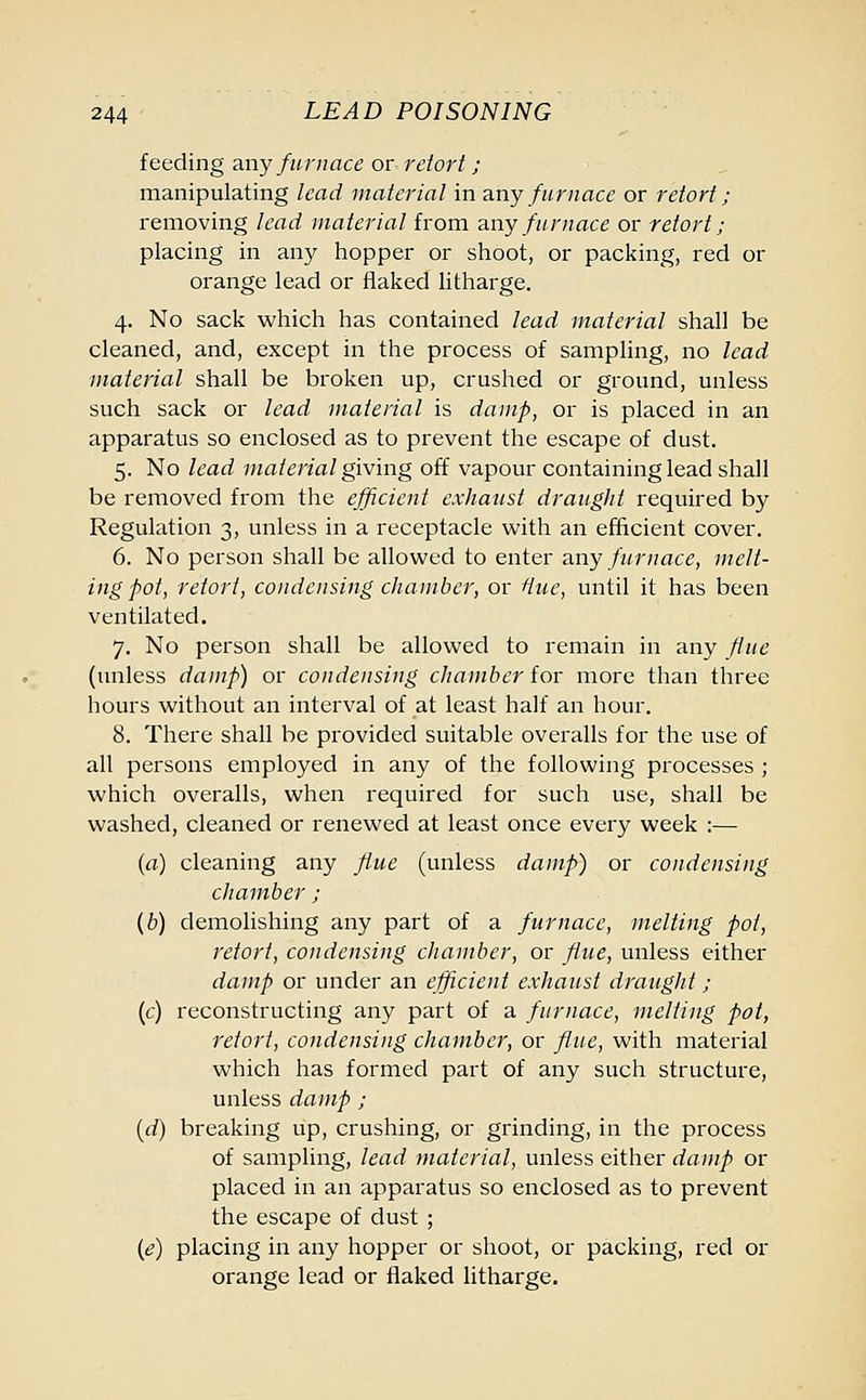 feeding any furnace or retort ; manipulating lead material in any furnace or retort; removing lead material from any furnace or retort ; placing in any hopper or shoot, or packing, red or orange lead or flaked litharge. 4. No sack which has contained lead material shall be cleaned, and, except in the process of sampling, no lead material shall be broken up, crushed or ground, unless such sack or lead material is damp, or is placed in an apparatus so enclosed as to prevent the escape of dust. 5. No lead material giving off vapour containing lead shall be removed from the efficient exhaust draught required by Regulation 3, unless in a receptacle with an efficient cover. 6. No person shall be allowed to enter any furnace, melt- ing pot, retort, condensing chamber, or Hue, until it has been ventilated. 7. No person shall be allowed to remain in any flue (unless damp) or condensing chamber for more than three hours without an interval of at least half an hour. 8. There shall be provided suitable overalls for the use of all persons employed in any of the following processes; which overalls, when required for such use, shall be washed, cleaned or renewed at least once every week :— (a) cleaning any flue (unless damp) or condensing chamber ; (b) demolishing any part of a furnace, melting pot, retort, condensing chamber, or flue, unless either damp or under an efficient exhaust draught; (c) reconstructing any part of a furnace, melting pot, retort, condensing chamber, or flue, with material which has formed part of any such structure, unless damp ; {d) breaking up, crushing, or grinding, in the process of sampling, lead material, unless either damp or placed in an apparatus so enclosed as to prevent the escape of dust ; (e) placing in any hopper or shoot, or packing, red or orange lead or flaked litharge.