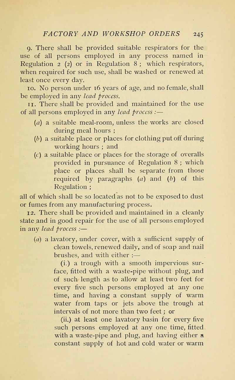 9. There shall be provided suitable respirators for the use of all persons employed in any process named in Regulation 2 (2) or in Regulation 8 ; which respirators, when required for such use, shall be washed or renewed at least once every day. 10. No person under 16 years of age, and no female, shall be employed in any lead process. 11. There shall be provided and maintained for the use of all persons employed in any lead process :— (a) a suitable meal-room, unless the works are closed during meal hours ; (b) a suitable place or places for clothing put off during working hours ; and (c) a suitable place or places for the storage of overalls provided in pursuance of Regulation 8 ; which place or places shall be separate from those required by paragraphs (a) and (b) of this Regulation ; all of which shall be so located as not to be exposed to dust or fumes from any manufacturing process. 12. There shall be provided and maintained in a cleanly state and in good repair for the use of all persons employed in any lead process :— (a) a lavatory, under cover, with a sufficient supply of clean towels, renewed daily, and of soap and nail brushes, and with either :— (i.) a trough with a smooth impervious sur- face, fitted with a waste-pipe without plug, and of such length as to allow at least two feet for every five such persons employed at any one time, and having a constant supply of warm water from taps or jets above the trough at intervals of not more than two feet; or (ii.) at least one lavatory basin for every five such persons employed at any one time, fitted with a waste-pipe and plug, and having either a constant supply of hot and cold water or warm