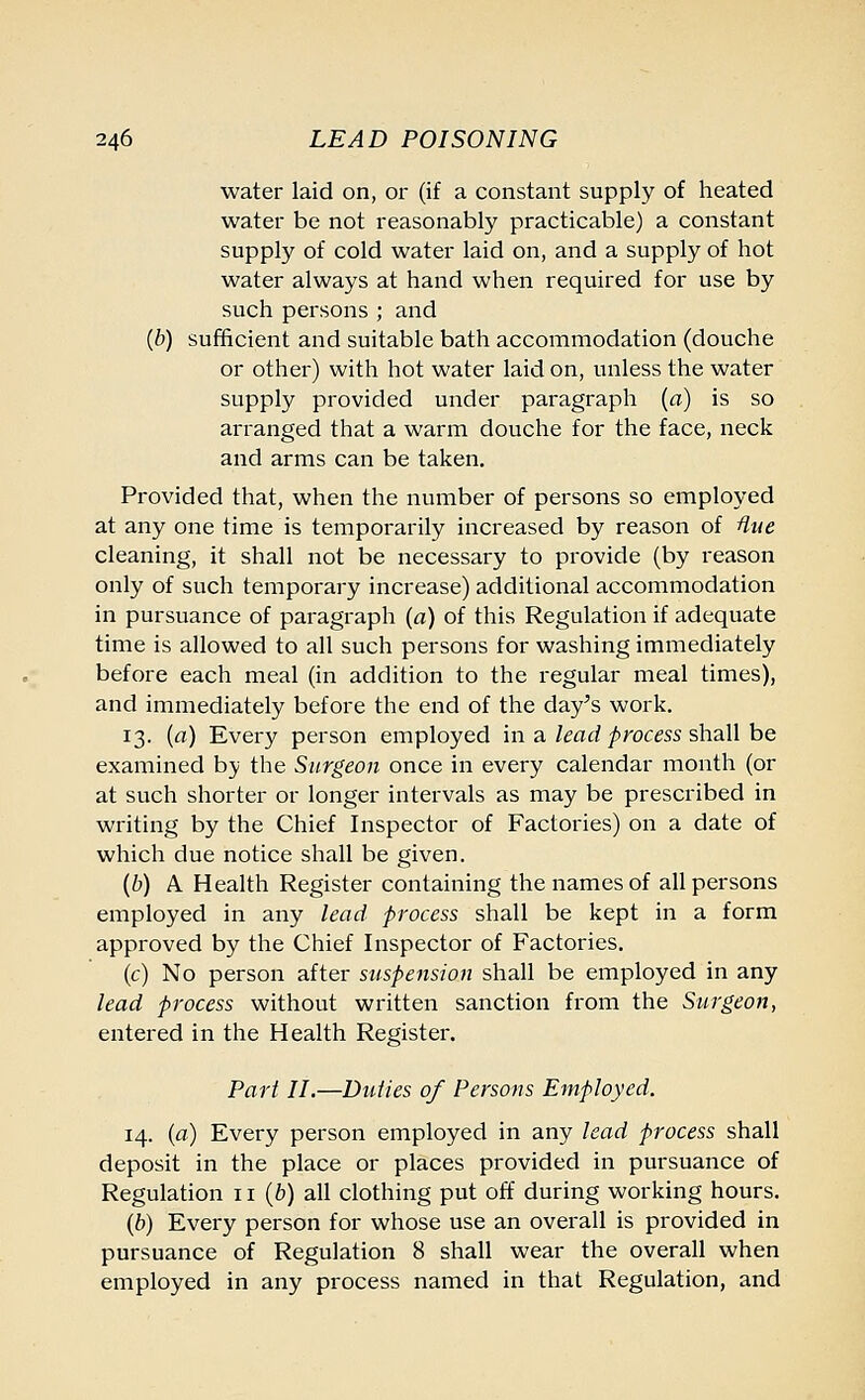 water laid on, or (if a constant supply of heated water be not reasonably practicable) a constant supply of cold water laid on, and a supply of hot water always at hand when required for use by such persons ; and {b) sufficient and suitable bath accommodation (douche or other) with hot water laid on, unless the water supply provided under paragraph (a) is so arranged that a warm douche for the face, neck and arms can be taken. Provided that, when the number of persons so employed at any one time is temporarily increased by reason of Hue cleaning, it shall not be necessary to provide (by reason only of such temporary increase) additional accommodation in pursuance of paragraph (a) of this Regulation if adequate time is allowed to all such persons for washing immediately before each meal (in addition to the regular meal times), and immediately before the end of the day's work. 13. (a) Every person employed in a lead process shall be examined by the Surgeon once in every calendar month (or at such shorter or longer intervals as may be prescribed in writing by the Chief Inspector of Factories) on a date of which due notice shall be given. (b) A Health Register containing the names of all persons employed in any lead process shall be kept in a form approved by the Chief Inspector of Factories. (c) No person after suspension shall be employed in any lead process without written sanction from the Surgeon, entered in the Health Register. Part II.—Duties of Persons Employed. 14. (a) Every person employed in any lead process shall deposit in the place or places provided in pursuance of Regulation 11 (b) all clothing put off during working hours. (b) Every person for whose use an overall is provided in pursuance of Regulation 8 shall wear the overall when employed in any process named in that Regulation, and