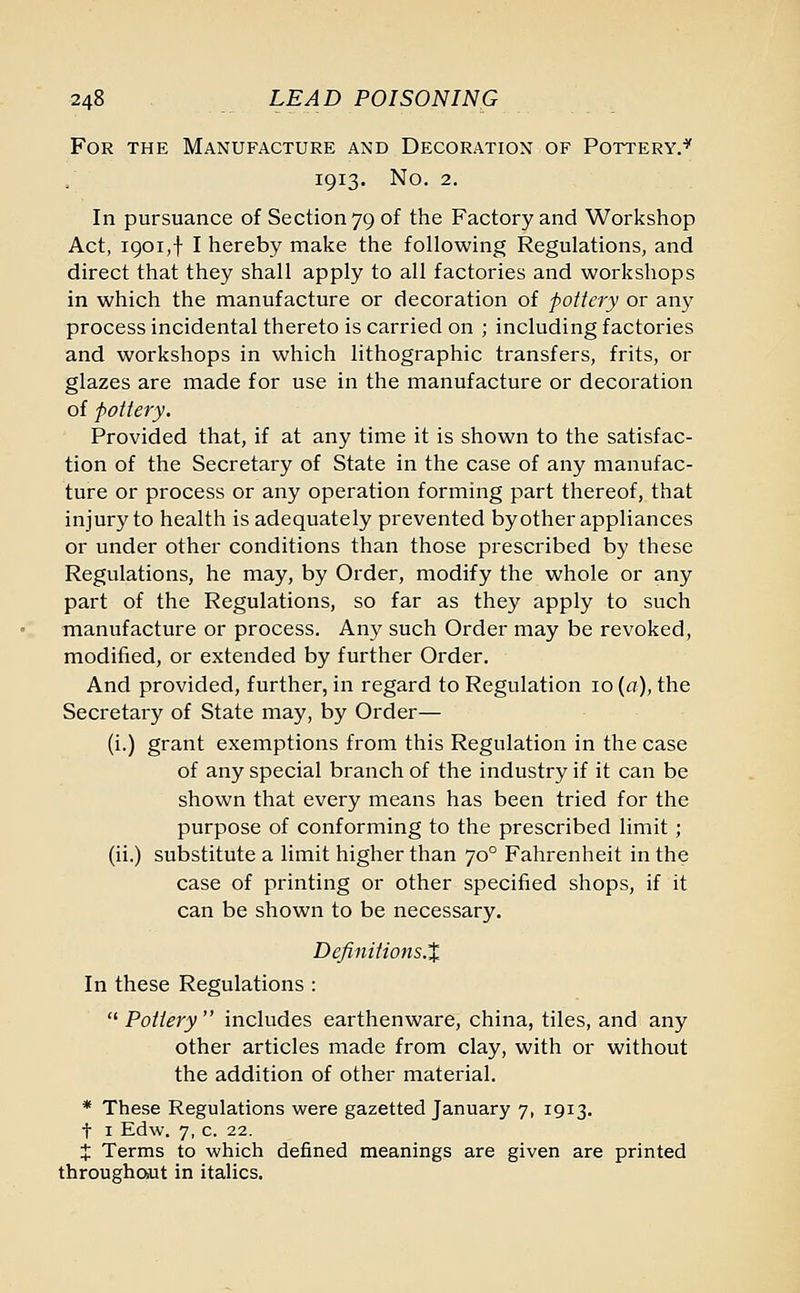 For the Manufacture and Decoration of Pottery.'5' 1913. No. 2. In pursuance of Section 79 of the Factory and Workshop Act, 1901,1 I hereby make the following Regulations, and direct that they shall apply to all factories and workshops in which the manufacture or decoration of pottery or any process incidental thereto is carried on ; including factories and workshops in which lithographic transfers, frits, or glazes are made for use in the manufacture or decoration of pottery. Provided that, if at any time it is shown to the satisfac- tion of the Secretary of State in the case of any manufac- ture or process or any operation forming part thereof, that injury to health is adequately prevented byother appliances or under other conditions than those prescribed by these Regulations, he may, by Order, modify the whole or any part of the Regulations, so far as they apply to such manufacture or process. Any such Order may be revoked, modified, or extended by further Order. And provided, further, in regard to Regulation 10 (a), the Secretary of State may, by Order— (i.) grant exemptions from this Regulation in the case of any special branch of the industry if it can be shown that every means has been tried for the purpose of conforming to the prescribed limit; (ii.) substitute a limit higher than 700 Fahrenheit in the case of printing or other specified shops, if it can be shown to be necessary. Definitions.% In these Regulations :  Pottery  includes earthenware, china, tiles, and any other articles made from clay, with or without the addition of other material. * These Regulations were gazetted January 7, 1913. t 1 Edw. 7, c. 22. X Terms to which defined meanings are given are printed throughout in italics.