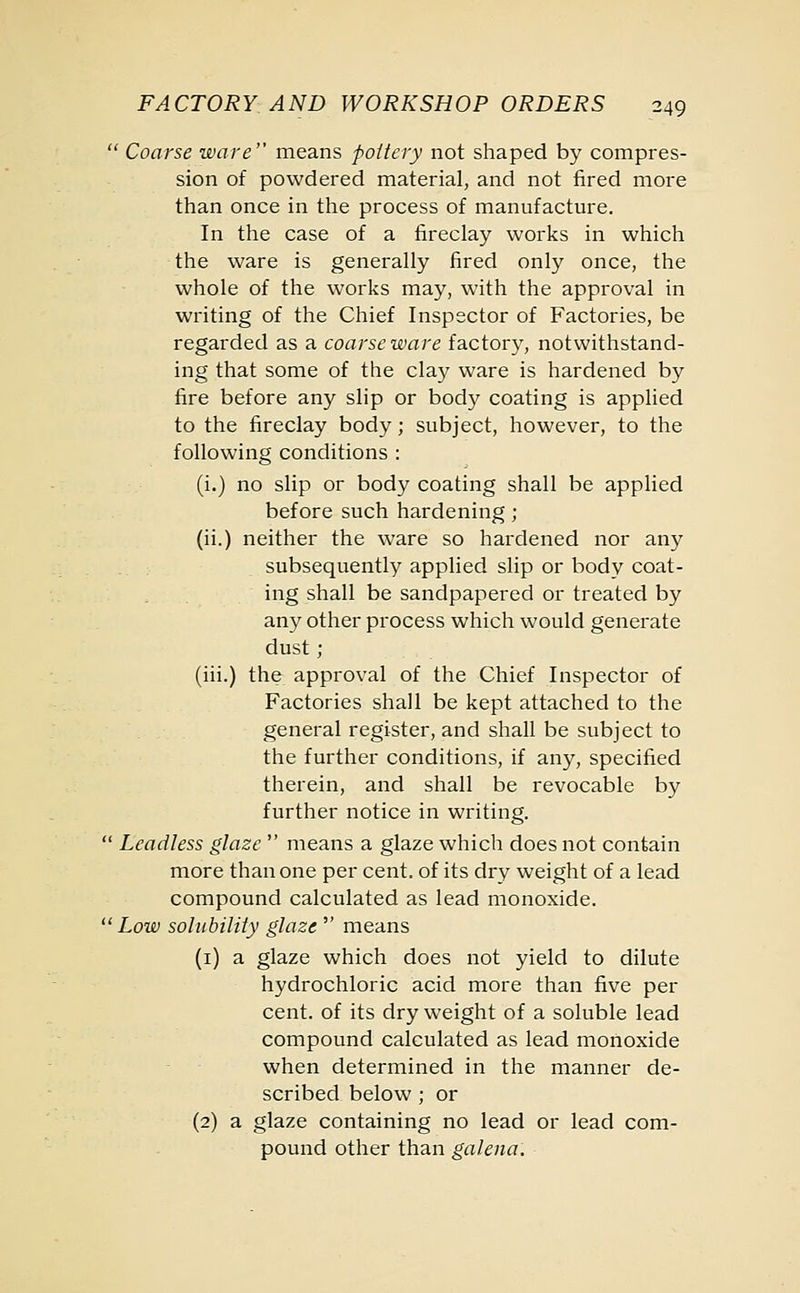 Coarse ware means pottery not shaped by compres- sion of powdered material, and not fired more than once in the process of manufacture. In the case of a fireclay works in which the ware is generally fired only once, the whole of the works may, with the approval in writing of the Chief Inspector of Factories, be regarded as a coarse ware factory, notwithstand- ing that some of the clay ware is hardened by fire before any slip or body coating is applied to the fireclay body; subject, however, to the following conditions : (i.) no slip or body coating shall be applied before such hardening; (ii.) neither the ware so hardened nor any subsequently applied slip or body coat- ing shall be sandpapered or treated by any other process which would generate dust ; (iii.) the approval of the Chief Inspector of Factories shall be kept attached to the general register, and shall be subject to the further conditions, if any, specified therein, and shall be revocable by further notice in writing. Leadless glaze means a glaze which does not contain more than one per cent, of its dry weight of a lead compound calculated as lead monoxide. Low solubility glaze means (1) a glaze which does not yield to dilute hydrochloric acid more than five per cent, of its dry weight of a soluble lead compound calculated as lead monoxide when determined in the manner de- scribed below ; or (2) a glaze containing no lead or lead com- pound other than galena.