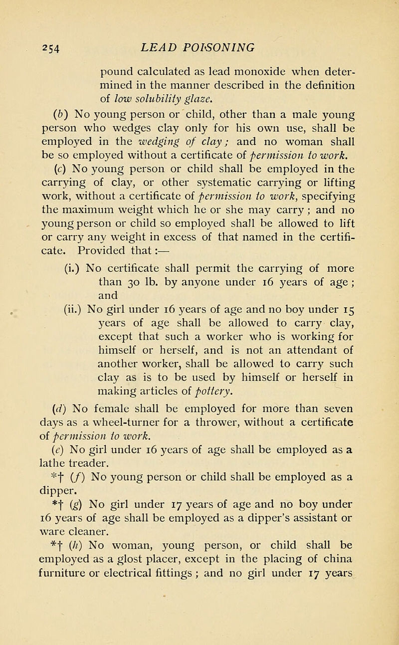 pound calculated as lead monoxide when deter- mined in the manner described in the definition of low solubility glaze. (b) No young person or child, other than a male young person who wedges clay only for his own use, shall be employed in the wedging of clay; and no woman shall be so employed without a certificate of permission to work. (c) No young person or child shall be employed in the carrying of clay, or other systematic carrying or lifting work, without a certificate of permission to work, specifying the maximum weight which he or she may carry ; and no young person or child so employed shall be allowed to lift or carry any weight in excess of that named in the certifi- cate. Provided that:— (i.) No certificate shall permit the carrying of more than 30 lb. by anyone under 16 years of age; and (ii.) No girl under 16 years of age and no boy under 15 years of age shall be allowed to carry clay, except that such a worker who is working for himself or herself, and is not an attendant of another worker, shall be allowed to carry such clay as is to be used by himself or herself in making articles of pottery. (d) No female shall be employed for more than seven days as a wheel-turner for a thrower, without a certificate of permission to work. (e) No girl under 16 years of age shall be employed as a lathe treader. *t (/) No young person or child shall be employed as a dipper. *t (g) No girl under 17 years of age and no boy under 16 years of age shall be employed as a dipper's assistant or ware cleaner. *t (//) No woman, young person, or child shall be employed as a glost placer, except in the placing of china furniture or electrical fittings; and no girl under 17 years