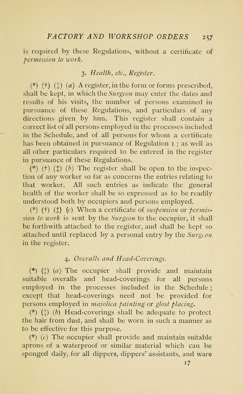 is required by these Regulations, without a certificate of permission to work. 3. Health, etc., Register. (*) (+) (|) (a) A register, in the form or forms prescribed, shall be kept, in which the Surgeon ma}' enter the dates and results of his visits, the number of persons examined in pursuance of these Regulations, and particulars of any directions given by him. This register shall contain a correct list of all persons emplo3red in the processes included in the Schedule, and of all persons for whom a certificate has been obtained in pursuance of Regulation 1 ; as well as all other particulars required to be entered in the register in pursuance of these Regulations. (*) (t) (|) (6) The register shall be open to the inspec- tion of any worker so far as concerns the entries relating to that worker. All such entries as indicate the general health of the worker shall be so expressed as to be readily understood both by occupiers and persons employed. {*) (+) (±) (c) When a certificate of suspension or permis- sion to work is sent by the Surgeon to the occupier, it shall be forthwith attached to the register, and shall be kept so attached until replaced by a personal entry by the Surgeon in the register. 4. Overalls and Head-Coverings. (*) (±) (a) The occupier shall provide and maintain suitable overalls and head-coverings for all persons employed in the processes included in the Schedule ; except that head-coverings need not be provided for persons employed in majolica painting or glost placing. (*) (+) (b) Head-coverings shall be adequate to protect the hair from dust, and shall be worn in such a manner as to be effective for this purpose. (*) (c) The occupier shall provide and maintain suitable aprons of a waterproof or similar material which can be sponged daily, for all dippers, dippers' assistants, and ware 17