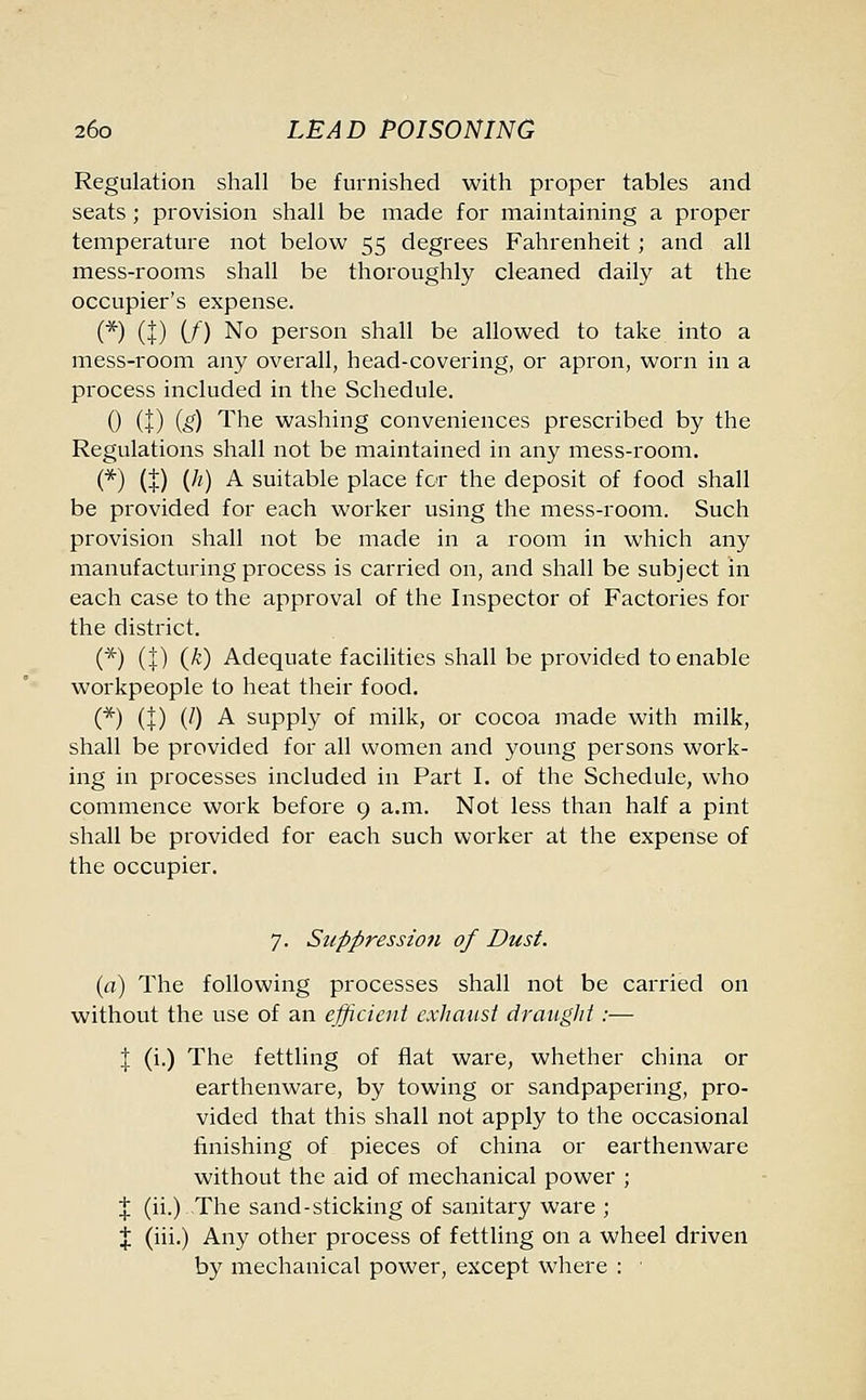Regulation shall be furnished with proper tables and seats ; provision shall be made for maintaining a proper temperature not below 55 degrees Fahrenheit; and all mess-rooms shall be thoroughly cleaned daily at the occupier's expense. (*) (|) (/) No person shall be allowed to take into a mess-room any overall, head-covering, or apron, worn in a process included in the Schedule. 0 (t) (i) The washing conveniences prescribed by the Regulations shall not be maintained in any mess-room. (*) (!) V1) A suitable place for the deposit of food shall be provided for each worker using the mess-room. Such provision shall not be made in a room in which any manufacturing process is carried on, and shall be subject in each case to the approval of the Inspector of Factories for the district. (*) (J) (^') Adequate facilities shall be provided to enable workpeople to heat their food. (*) (!) (0 A supply of milk, or cocoa made with milk, shall be provided for all women and young persons work- ing in processes included in Part I. of the Schedule, who commence work before 9 a.m. Not less than half a pint shall be provided for each such worker at the expense of the occupier. 7. Suppression of Dust. (a) The following processes shall not be carried on without the use of an efficient exhaust draught :— J (i.) The fettling of flat ware, whether china or earthenware, by towing or sandpapering, pro- vided that this shall not apply to the occasional finishing of pieces of china or earthenware without the aid of mechanical power ; J (ii.) The sand-sticking of sanitary ware ; % (iii.) Any other process of fettling on a wheel driven by mechanical power, except where :