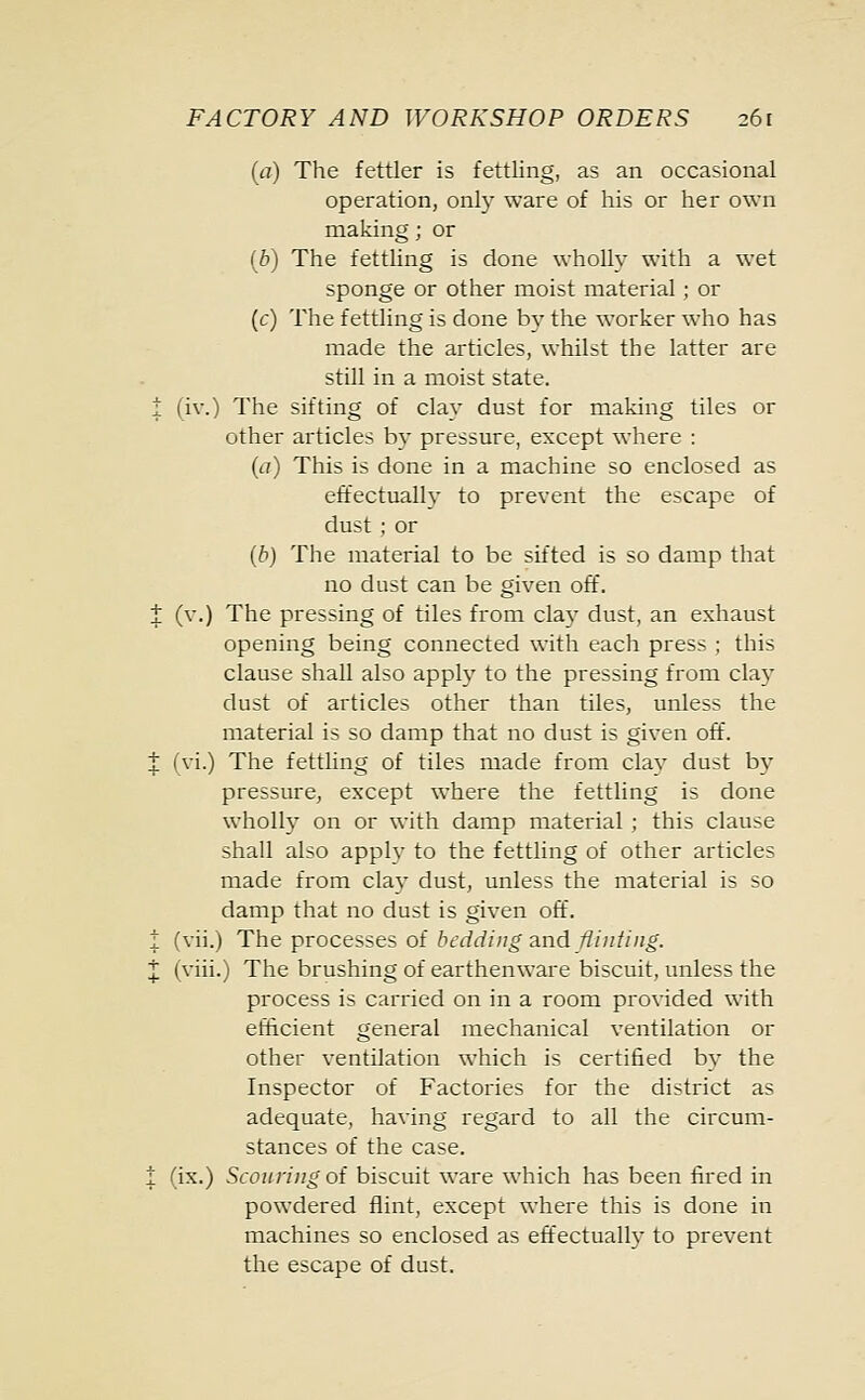 (a) The fettler is fettling, as an occasional operation, only ware of his or her own making; or (b) The fettling is done wholly with a wet sponge or other moist material ; or (c) The fettling is done by the worker who has made the articles, whilst the latter are still in a moist state. i (iv.) The sifting of clay dust for making tiles or other articles by pressure, except where : (a) This is done in a machine so enclosed as effectually to prevent the escape of dust ; or (b) The material to be sifted is so damp that no dust can be given off. t (v.) The pressing of tiles from clay dust, an exhaust opening being connected with each press ; this clause shall also apply to the pressing from clay dust of articles other than tiles, unless the material is so damp that no dust is given off. t ivi.) The fettling of tiles made from clay dust by pressure, exxept where the fettling is done wholly on or with damp material ; this clause shall also apply to the fettling of other articles made from clay dust, unless the material is so damp that no dust is given off. i (vii.) The processes of bedding and flinting. J (viii.) The brushing of earthenware biscuit, unless the process is carried on in a room provided with efficient general mechanical ventilation or other ventilation which is certified by the Inspector of Factories for the district as adequate, having regard to all the circum- stances of the case. % (ix.) Scouring of biscuit ware which has been fired in powdered flint, except where this is done in machines so enclosed as effectually to prevent the escape of dust.