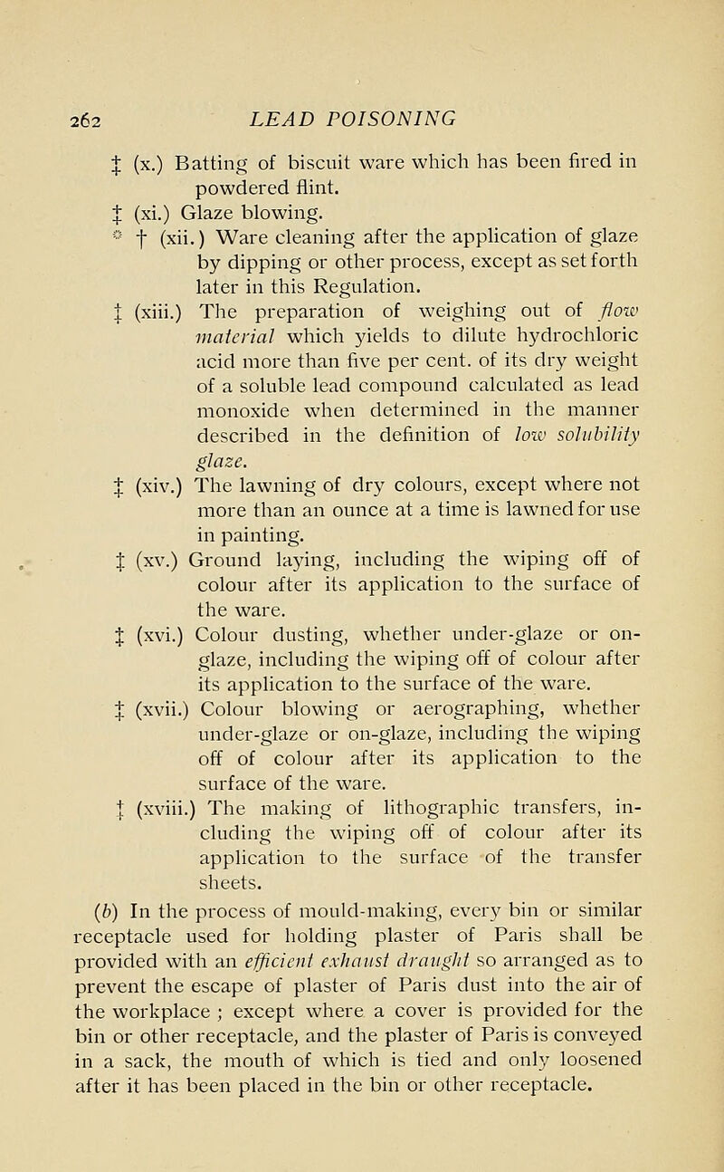 X (x.) Batting of biscuit ware which has been fired in powdered flint. X (xi.) Glaze blowing. 0 f (x-) Ware cleaning after the application of glaze by dipping or other process, except as set forth later in this Regulation. 1 (xiii.) The preparation of weighing out of flow material which yields to dilute hydrochloric acid more than five per cent, of its dry weight of a soluble lead compound calculated as lead monoxide when determined in the manner described in the definition of low solubility glaze. | (xiv.) The lawning of dry colours, except where not more than an ounce at a time is lawned for use in painting. X (xv.) Ground laying, including the wiping off of colour after its application to the surface of the ware. X (xvi.) Colour dusting, whether under-glaze or on- glaze, including the wiping off of colour after its application to the surface of the ware. | (xvii.) Colour blowing or aerographing, whether under-glaze or on-glaze, including the wiping off of colour after its application to the surface of the ware. | (xviii.) The making of lithographic transfers, in- cluding the wiping off of colour after its application to the surface of the transfer sheets. (b) In the process of mould-making, every bin or similar receptacle used for holding plaster of Paris shall be provided with an efficient exhaust draught so arranged as to prevent the escape of plaster of Paris dust into the air of the workplace ; except where a cover is provided for the bin or other receptacle, and the plaster of Paris is conveyed in a sack, the mouth of which is tied and only loosened after it has been placed in the bin or other receptacle.