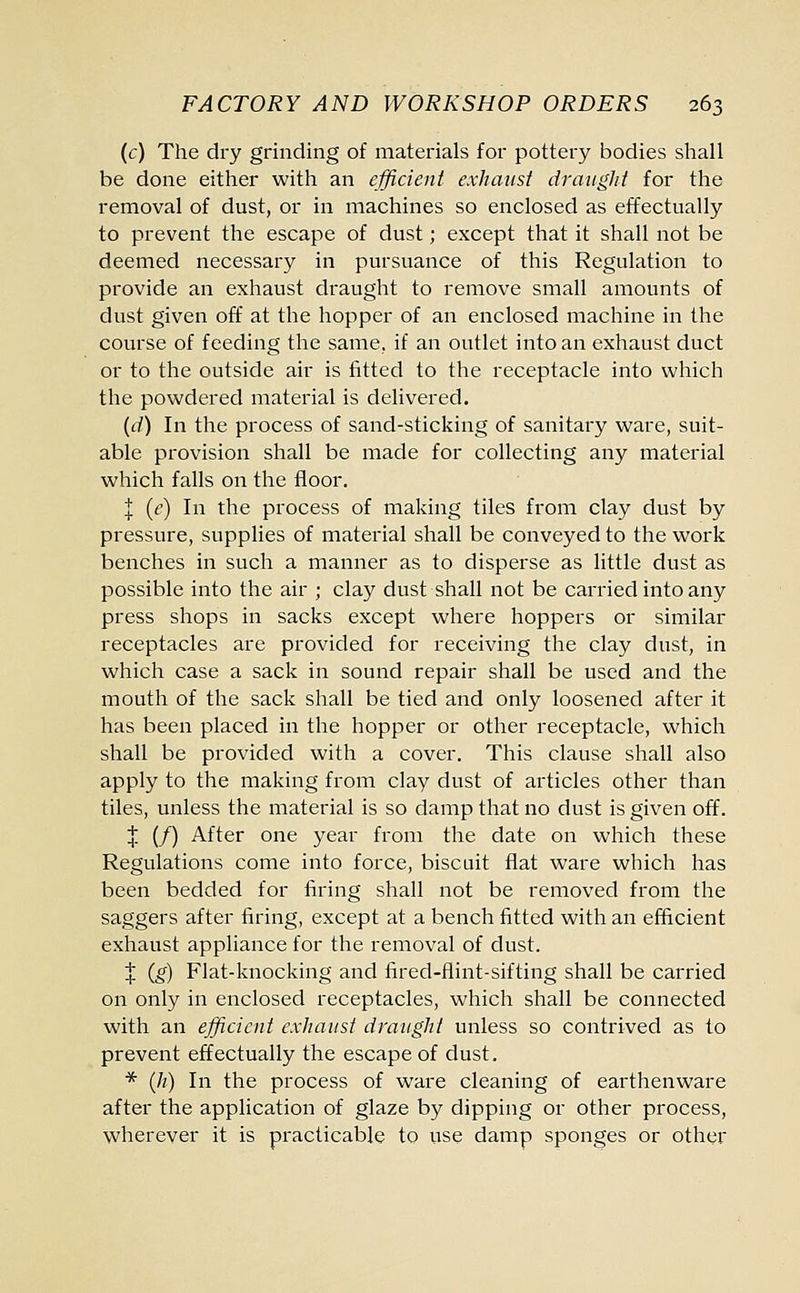 (c) The dry grinding of materials for pottery bodies shall be done either with an efficient exhaust draught for the removal of dust, or in machines so enclosed as effectually to prevent the escape of dust; except that it shall not be deemed necessary in pursuance of this Regulation to provide an exhaust draught to remove small amounts of dust given off at the hopper of an enclosed machine in the course of feeding the same, if an outlet into an exhaust duct or to the outside air is fitted to the receptacle into which the powdered material is delivered. (d) In the process of sand-sticking of sanitary ware, suit- able provision shall be made for collecting any material which falls on the floor. I (e) In the process of making tiles from clay dust by pressure, supplies of material shall be conveyed to the work benches in such a manner as to disperse as little dust as possible into the air ; clay dust shall not be carried into any press shops in sacks except where hoppers or similar receptacles are provided for receiving the clay dust, in which case a sack in sound repair shall be used and the mouth of the sack shall be tied and only loosened after it has been placed in the hopper or other receptacle, which shall be provided with a cover. This clause shall also apply to the making from clay dust of articles other than tiles, unless the material is so damp that no dust is given off. % (/) After one year from the date on which these Regulations come into force, biscuit flat ware which has been bedded for firing shall not be removed from the saggers after firing, except at a bench fitted with an efficient exhaust appliance for the removal of dust. % (g) Flat-knocking and fired-flint-sifting shall be carried on only in enclosed receptacles, which shall be connected with an efficient exhaust draught unless so contrived as to prevent effectually the escape of dust. * (//) In the process of ware cleaning of earthenware after the application of glaze by dipping or other process, wherever it is practicable to use damp sponges or other