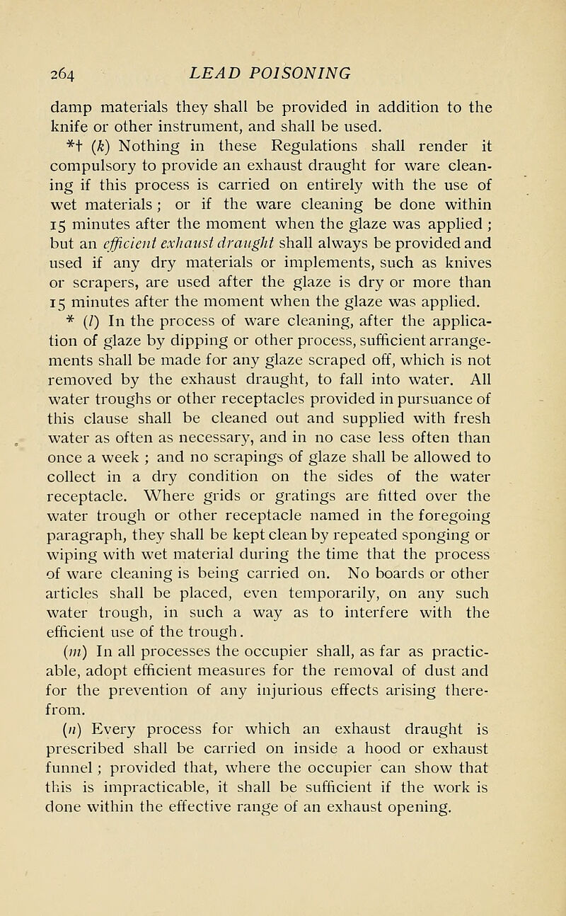 damp materials they shall be provided in addition to the knife or other instrument, and shall be used. *t (k) Nothing in these Regulations shall render it compulsory to provide an exhaust draught for ware clean- ing if this process is carried on entirely with the use of wet materials; or if the ware cleaning be done within 15 minutes after the moment when the glaze was applied ; but an efficient exhaust draught shall always be provided and used if any dry materials or implements, such as knives or scrapers, are used after the glaze is dry or more than 15 minutes after the moment when the glaze was applied. * (/) In the process of ware cleaning, after the applica- tion of glaze by dipping or other process, sufficient arrange- ments shall be made for any glaze scraped off, which is not removed by the exhaust draught, to fall into water. All water troughs or other receptacles provided in pursuance of this clause shall be cleaned out and supplied with fresh water as often as necessary, and in no case less often than once a week ; and no scrapings of glaze shall be allowed to collect in a dry condition on the sides of the water receptacle. Where grids or gratings are fitted over the water trough or other receptacle named in the foregoing paragraph, they shall be kept clean by repeated sponging or wiping with wet material during the time that the process of ware cleaning is being carried on. No boards or other articles shall be placed, even temporarily, on any such water trough, in such a way as to interfere with the efficient use of the trough. (111) In all processes the occupier shall, as far as practic- able, adopt efficient measures for the removal of dust and for the prevention of any injurious effects arising there- from. (/;) Every process for which an exhaust draught is prescribed shall be carried on inside a hood or exhaust funnel; provided that, where the occupier can show that this is impracticable, it shall be sufficient if the work is done within the effective range of an exhaust opening.