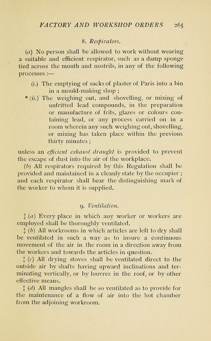 8. Respirators. (a) No person shall be allowed to work without wearing a suitable and efficient respirator, such as a damp sponge tied across the mouth and nostrils, in any of the following processes:— (i.) The emptying of sacks of plaster of Paris into a bin in a mould-making shop ; * (ii.) The weighing out, and shovelling, or mixing of unfritted lead compounds, in the preparation or manufacture of frits, glazes or colours con- taining lead, or any process carried on in a room wherein any such weighing out, shovelling, or mixing has taken place within the previous thirty minutes ; unless an efficient exhaust draught is provided to prevent the escape of dust into the air of the workplace. (b) All respirators required by this Regulation shall be provided and maintained in a cleanly state by the occupier ; and each respirator shall bear the distinguishing mark of the worker to whom it is supplied. 9. Ventilation. I (a) Every place in which any worker or workers are employed shall be thoroughly ventilated. I (b) All workrooms in which articles are left to dry shall be ventilated in such a way as to insure a continuous movement of the air in the room in a direction away from the workers and towards the articles in question. I (c) All drying stoves shall be ventilated direct to the outside air by shafts having upward inclinations and ter- minating vertically, or by louvres in the roof, or by other effective means. J (d) All mangles shall be so ventilated as to provide for the maintenance of a flow of air into the hot chamber from the adjoining workroom.