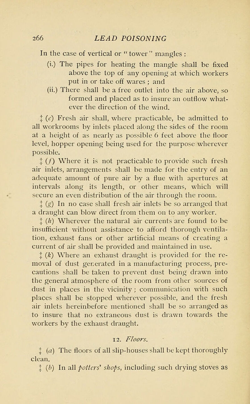 In the case of vertical or  tower mangles : (i.) The pipes for heating the mangle shall be fixed above the top of any opening at which workers put in or take off wares ; and (ii.) There shall be a free outlet into the air above, so formed and placed as to insure an outflow what- ever the direction of the wind. t (c) Fresh air shall, where practicable, be admitted to all workrooms by inlets placed along the sides of the room at a height of as nearly as possible 6 feet above the floor level, hopper opening being used for the purpose wherever possible. 1 (/) Where it is not practicable to provide such fresh air inlets, arrangements shall be made for the entry of an adequate amount of pure air by a flue with apertures at intervals along its length, or other means, which will secure an even distribution of the air through the room. l (g) In no case shall fresh air inlets be so arranged that a draught can blow direct from them on to any worker. 1 (//) Wherever the natural air currents are found to be insufficient without assistance to afford thorough ventila- tion, exhaust fans or other artificial means of creating a current of air shall be provided and maintained in use. J (k) Where an exhaust draught is provided for the re- moval of dust generated in a manufacturing process, pre- cautions shall be taken to prevent dust being drawn into the general atmosphere of the room from other sources of dust in places in the vicinity ; communication with such places shall be stopped wherever possible, and the fresh air inlets hereinbefore mentioned shall be so arranged as to insure that no extraneous dust is drawn towards the workers by the exhaust draught. 12. Floors. % (a) The floors of all slip-houses shall be kept thoroughly clean. ; (b) In all potters' shops, including such drying stoves as