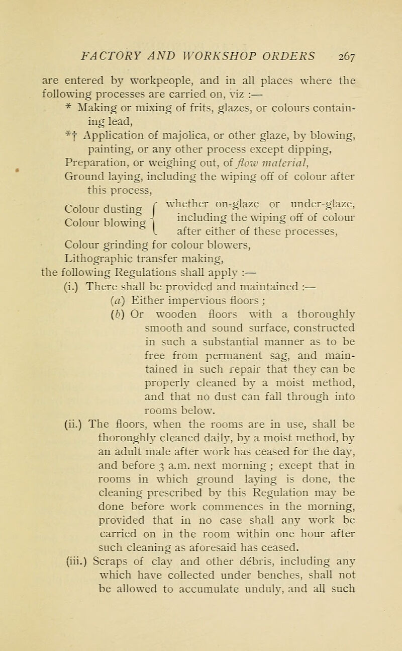 are entered by workpeople, and in all places where the following processes are carried on, viz :— * Making or mixing of frits, glazes, or colours contain- ing lead, *f Application of majolica, or other glaze, by blowing, painting, or any other process except dipping, Preparation, or weighing out, of flow material, Ground laying, including the wiping off of colour after this process, Colour dusting f whether on-glaze or under-glaze, Colour blowing 1 deluding the wiping oft of colour I after either of these processes, Colour grinding for colour blowers, Lithographic transfer making, the following Regulations shall apply :— (i.) There shall be provided and maintained :— (a) Either impervious floors ; (b) Or wooden floors with a thoroughlv smooth and sound surface, constructed in such a substantial manner as to be free from permanent sag, and main- tained in such repair that the}- can be properly cleaned bv a moist method, and that no dust can fall through into rooms below, (ii.) The floors, when the rooms are in use, shall be thoroughly cleaned dailv, bv a moist method, by an adult male after work has ceased for the day, and before 3 a.m. next morning ; except that in rooms in which ground laying is done, the cleaning prescribed by this Regulation may be done before work commences in the morning, provided that in no case shall any work be carried on in the room within one hour after such cleaning as aforesaid has ceased. (iii.) Scraps of clav and other debris, including any which have collected under benches, shall not be allowed to accumulate undulv, and all such