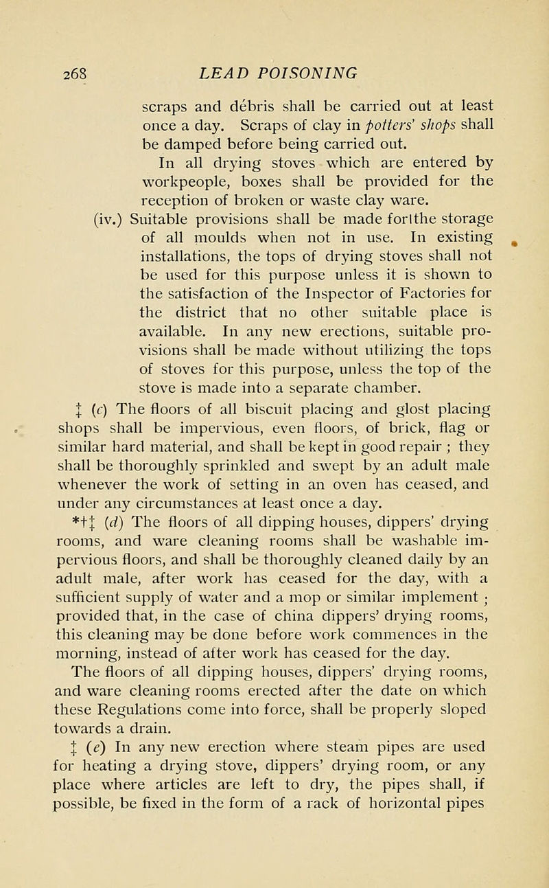 scraps and debris shall be carried out at least once a day. Scraps of clay in potters' shops shall be damped before being carried out. In all drying stoves which are entered by workpeople, boxes shall be provided for the reception of broken or waste clay ware, (iv.) Suitable provisions shall be made forlthe storage of all moulds when not in use. In existing installations, the tops of drying stoves shall not be used for this purpose unless it is shown to the satisfaction of the Inspector of Factories for the district that no other suitable place is available. In any new erections, suitable pro- visions shall be made without utilizing the tops of stoves for this purpose, unless the top of the stove is made into a separate chamber. | (c) The floors of all biscuit placing and glost placing shops shall be impervious, even floors, of brick, flag or similar hard material, and shall be kept in good repair ; they shall be thoroughly sprinkled and swept by an adult male whenever the work of setting in an oven has ceased, and under any circumstances at least once a day. *t| {d) The floors of all dipping houses, dippers' drying rooms, and ware cleaning rooms shall be washable im- pervious floors, and shall be thoroughly cleaned daily by an adult male, after work has ceased for the day, with a sufficient supply of water and a mop or similar implement ; provided that, in the case of china dippers' drying rooms, this cleaning may be done before work commences in the morning, instead of after work has ceased for the day. The floors of all dipping houses, dippers' drying rooms, and ware cleaning rooms erected after the date on which these Regulations come into force, shall be properly sloped towards a drain. J (e) In any new erection where steam pipes are used for heating a drying stove, dippers' drying room, or any place where articles are left to dry, the pipes shall, if possible, be fixed in the form of a rack of horizontal pipes