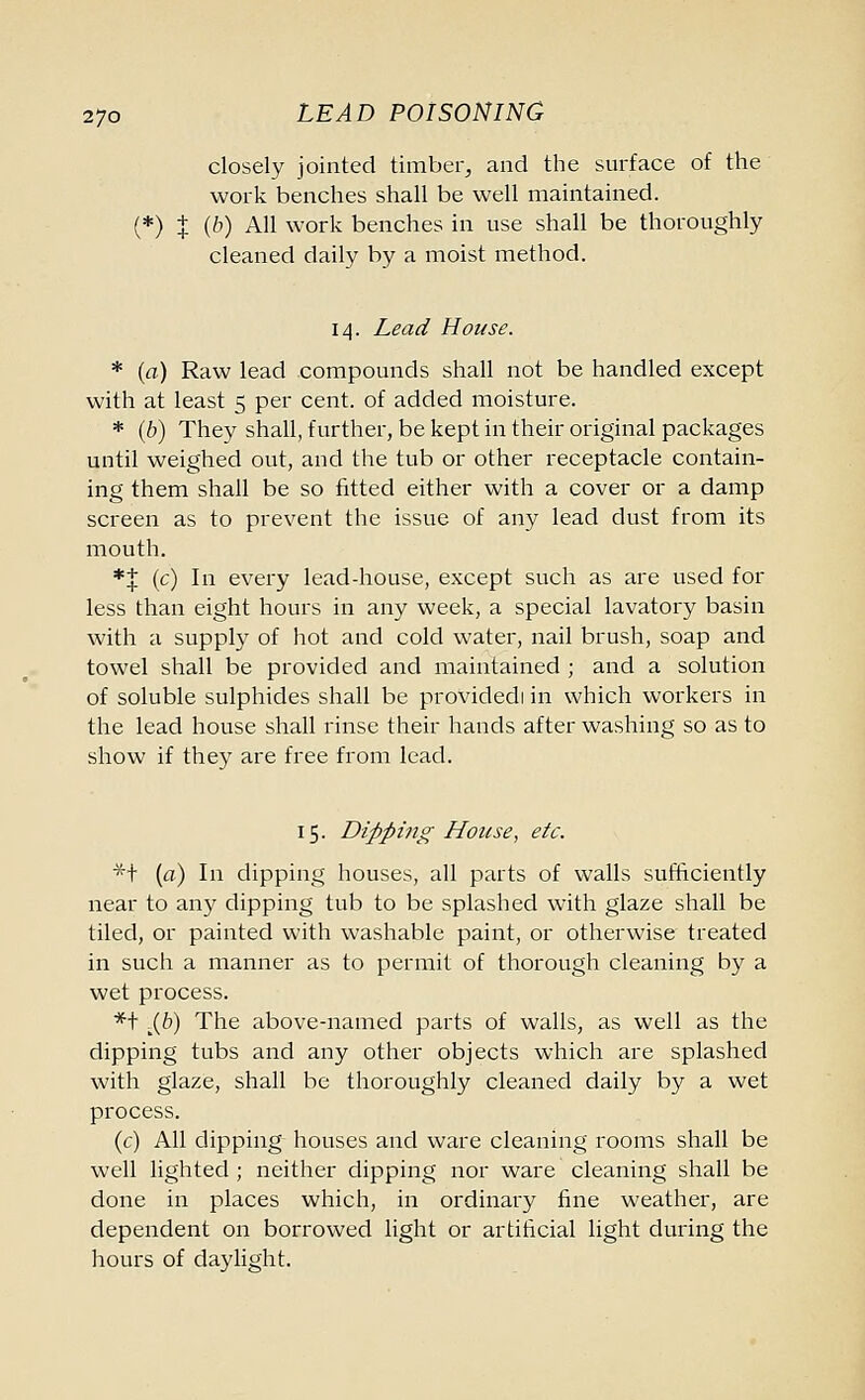 closely jointed timber, and the surface of the work benches shall be well maintained. (*) | (b) All work benches in use shall be thoroughly cleaned daily by a moist method. 14. Lead House. * (a) Raw lead .compounds shall not be handled except with at least 5 per cent, of added moisture. * (b) They shall, further, be kept in their original packages until weighed out, and the tub or other receptacle contain- ing them shall be so fitted either with a cover or a damp screen as to prevent the issue of any lead dust from its mouth. *| (c) In every lead-house, except such as are used for less than eight hours in any week, a special lavatory basin with a supply of hot and cold water, nail brush, soap and towel shall be provided and maintained ; and a solution of soluble sulphides shall be providedi in which workers in the lead house shall rinse their hands after washing so as to show if they are free from lead. 15. Dipping House, etc. *t (a) In dipping houses, all parts of walls sufficiently near to any dipping tub to be splashed with glaze shall be tiled, or painted with washable paint, or otherwise treated in such a manner as to permit of thorough cleaning by a wet process. *t .J^b) The above-named parts of walls, as well as the dipping tubs and any other objects which are splashed with glaze, shall be thoroughly cleaned daily by a wet process. (c) All dipping houses and ware cleaning rooms shall be well lighted ; neither dipping nor ware cleaning shall be done in places which, in ordinary fine weather, are dependent on borrowed light or artificial light during the hours of daylight.