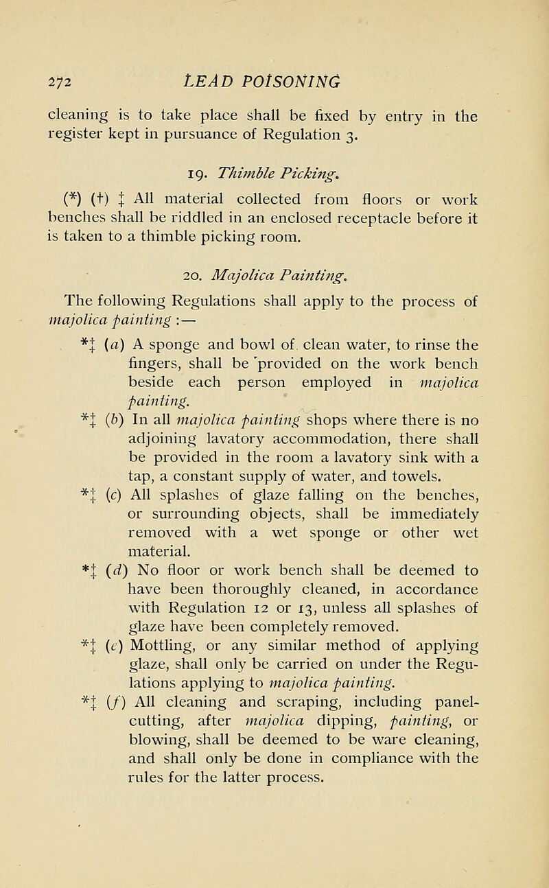 cleaning is to take place shall be fixed by entry in the register kept in pursuance of Regulation 3. 19. Thimble Picking. (*) (t) I All material collected from floors or work benches shall be riddled in an enclosed receptacle before it is taken to a thimble picking room. 20. Majolica Painting. The following Regulations shall apply to the process of majolica painting :— *} (a) A sponge and bowl of. clean water, to rinse the fingers, shall be 'provided on the work bench beside each person employed in majolica painting. *l (b) In all majolica painting shops where there is no adjoining lavatory accommodation, there shall be provided in the room a lavatory sink with a tap, a constant supply of water, and towels. *! (c) All splashes of glaze falling on the benches, or surrounding objects, shall be immediately removed with a wet sponge or other wet material. *| (d) No floor or work bench shall be deemed to have been thoroughly cleaned, in accordance with Regulation 12 or 13, unless all splashes of glaze have been completely removed. *J (e) Mottling, or any similar method of applying glaze, shall only be carried on under the Regu- lations applying to majolica painting. *+ (/) All cleaning and scraping, including panel- cutting, after majolica dipping, painting, or blowing, shall be deemed to be ware cleaning, and shall only be done in compliance with the rules for the latter process.