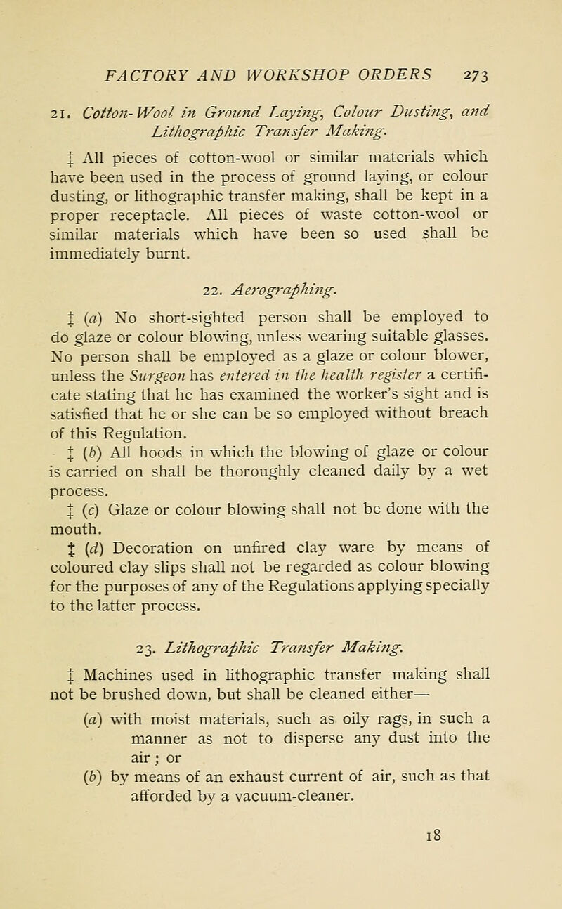 21. Cotton- Wool in Ground Layi?ig, Colour Dusting, and Lithographic Transfer Making. I All pieces of cotton-wool or similar materials which have been used in the process of ground laying, or colour dusting, or lithographic transfer making, shall be kept in a proper receptacle. All pieces of waste cotton-wool or similar materials which have been so used shall be immediately burnt. 22. Aerographing. 1 (a) No short-sighted person shall be employed to do glaze or colour blowing, unless wearing suitable glasses. No person shall be employed as a glaze or colour blower, unless the Surgeon has entered in the health register a certifi- cate stating that he has examined the worker's sight and is satisfied that he or she can be so employed without breach of this Regulation. ± (b) All hoods in which the blowing of glaze or colour is carried on shall be thoroughly cleaned daily by a wet process. ± (c) Glaze or colour blowing shall not be done with the mouth. % (d) Decoration on unfired clay ware by means of coloured clay slips shall not be regarded as colour blowing for the purposes of any of the Regulations applying specially to the latter process. 23. Lithographic Transfer Making. % Machines used in lithographic transfer making shall not be brushed down, but shall be cleaned either— (a) with moist materials, such as oily rags, in such a manner as not to disperse any dust into the air; or (b) by means of an exhaust current of air, such as that afforded by a vacuum-cleaner.