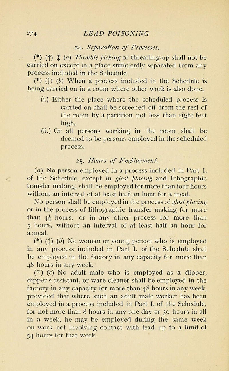 24. Separation of Processes. (*) (t) + (a) Thimble picking or threading-up shall not be carried on except in a place sufficiently separated from any process included in the Schedule. (*) (!) iP) When a process included in the Schedule is being carried on in a room where other work is also done. (i.) Either the place where the scheduled process is carried on shall be screened off from the rest of the room by a partition not less than eight feet high, (ii.) Or all persons working in the room shall be deemed to be persons employed in the scheduled process. 25. Hours of Employment. (a) No person employed in a process included in Part I. of the Schedule, except in glost placing and lithographic transfer making, shall be employed for more than four hours without an interval of at least half an hour for a meal. No person shall be employed in the process of glost placing or in the process of lithographic transfer making for more than 4J hours, or in any other process for more than 5 hours, without an interval of at least half an hour for a meal. (*) (+) (P) No woman or young person who is employed in any process included in Part I. of the Schedule shall be employed in the factory in any capacity for more than 48 hours in any week. (*) (c) No adult male who is employed as a dipper, dipper's assistant, or ware cleaner shall be employed in the factory in any capacity for more than 48 hours in any week, provided that where such an adult male worker has been employed in a process included in Part I. of the Schedule, for not more than 8 hours in any one day or 30 hours in all in a week, he may be employed during the same week on work not involving contact with lead up to a limit of 54 hours for that week.