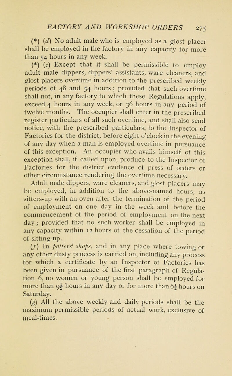 (*) (d) No adult male who is employed as a glost placer shall be employed in the factory in any capacity for more than 54 hours in any week. (*) [e] Except that it shall be permissible to emplo}^ adult male dippers, dippers' assistants, ware cleaners, and glost placers overtime in addition to the prescribed weekly periods of 48 and 54 hours ; provided that such overtime shall not, in any factory to which these Regulations apply, exceed 4 hours in any week, or 36 hours in any period of twelve months. The occupier shall enter in the prescribed register particulars of all such overtime, and shall also send notice, with the prescribed particulars, to the Inspector of Factories for the district, before eight o'clock in the evening of any day when a man is employed overtime in pursuance of this exception. An occupier who avails himself of this exception shall, if called upon, produce to the Inspector of Factories for the district evidence of press of orders or other circumstance rendering the overtime necessary. Adult male dippers, ware cleaners, and glost placers may be employed, in addition to the above-named hours, as sitters-up with an oven after the termination of the period of employment on one day in the week and before the commencement of the period of employment on the next day; provided that no such worker shall be employed in any capacity within 12 hours of the cessation of the period of sitting-up. (/) In potters' shops, and in any place where towing or any other dusty process is carried on, including any process for which a certificate by an Inspector of Factories has been given in pursuance of the first paragraph of Regula- tion 6, no women or young person shall be employed for more than 9^ hours in any day or for more than 6J hours on Saturday. (g) All the above weekly and daily periods shall be the maximum permissible periods of actual work, exclusive of meal-times.