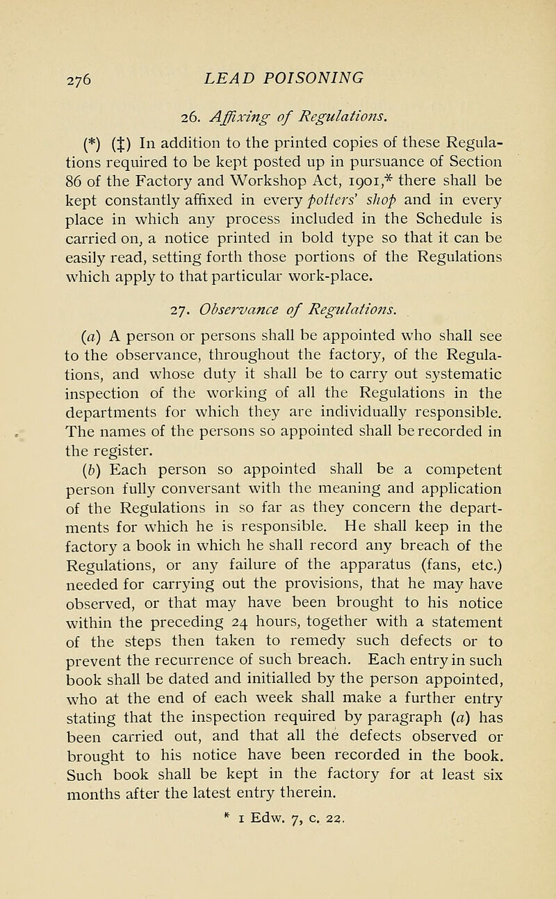 26. Affixing of Regulations. (*) (t) In addition to the printed copies of these Regula- tions required to be kept posted up in pursuance of Section 86 of the Factory and Workshop Act, 1901 * there shall be kept constantly affixed in every potters' shop and in every place in which any process included in the Schedule is carried on, a notice printed in bold type so that it can be easily read, setting forth those portions of the Regulations which apply to that particular work-place. 27. Observance of Regulations. (a) A person or persons shall be appointed who shall see to the observance, throughout the factory, of the Regula- tions, and whose duty it shall be to carry out systematic inspection of the working of all the Regulations in the departments for which they are individually responsible. The names of the persons so appointed shall be recorded in the register. (b) Each person so appointed shall be a competent person fully conversant with the meaning and application of the Regulations in so far as they concern the depart- ments for which he is responsible. He shall keep in the factory a book in which he shall record any breach of the Regulations, or any failure of the apparatus (fans, etc.) needed for carrying out the provisions, that he may have observed, or that may have been brought to his notice within the preceding 24 hours, together with a statement of the steps then taken to remedy such defects or to prevent the recurrence of such breach. Each entry in such book shall be dated and initialled by the person appointed, who at the end of each week shall make a further entry stating that the inspection required by paragraph (a) has been carried out, and that all the defects observed or brought to his notice have been recorded in the book. Such book shall be kept in the factory for at least six months after the latest entry therein. * 1 Edw. 7, C. 23.