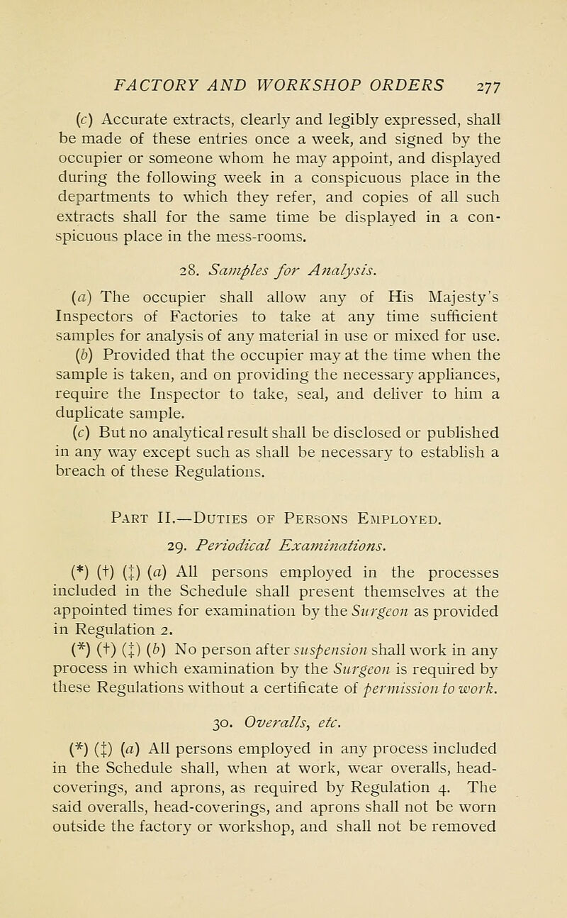 (c) Accurate extracts, clearly and legibly expressed, shall be made of these entries once a week, and signed by the occupier or someone whom he may appoint, and displayed during the following week in a conspicuous place in the departments to which they refer, and copies of all such extracts shall for the same time be displayed in a con- spicuous place in the mess-rooms. 28. Samples for Analysis. (a) The occupier shall allow any of His Majesty's Inspectors of Factories to take at any time sufficient samples for analysis of any material in use or mixed for use. (b) Provided that the occupier may at the time when the sample is taken, and on providing the necessary appliances, require the Inspector to take, seal, and deliver to him a duplicate sample. (c) But no analytical result shall be disclosed or published in any way except such as shall be necessary to establish a breach of these Regulations. Part II.—Duties of Persons Employed. 29. Periodical Examinations. (*) (+) (+) (a) All persons employed in the processes included in the Schedule shall present themselves at the appointed times for examination by the Surgeon as provided in Regulation 2. (*) (+) (+) (°) No person after suspension shall work in any process in which examination by the Surgeon is required by these Regulations without a certificate of permission to work. 30. Overalls, etc. (*) (1) {a) All persons employed in any process included in the Schedule shall, when at work, wear overalls, head- coverings, and aprons, as required by Regulation 4. The said overalls, head-coverings, and aprons shall not be worn outside the factory or workshop, and shall not be removed