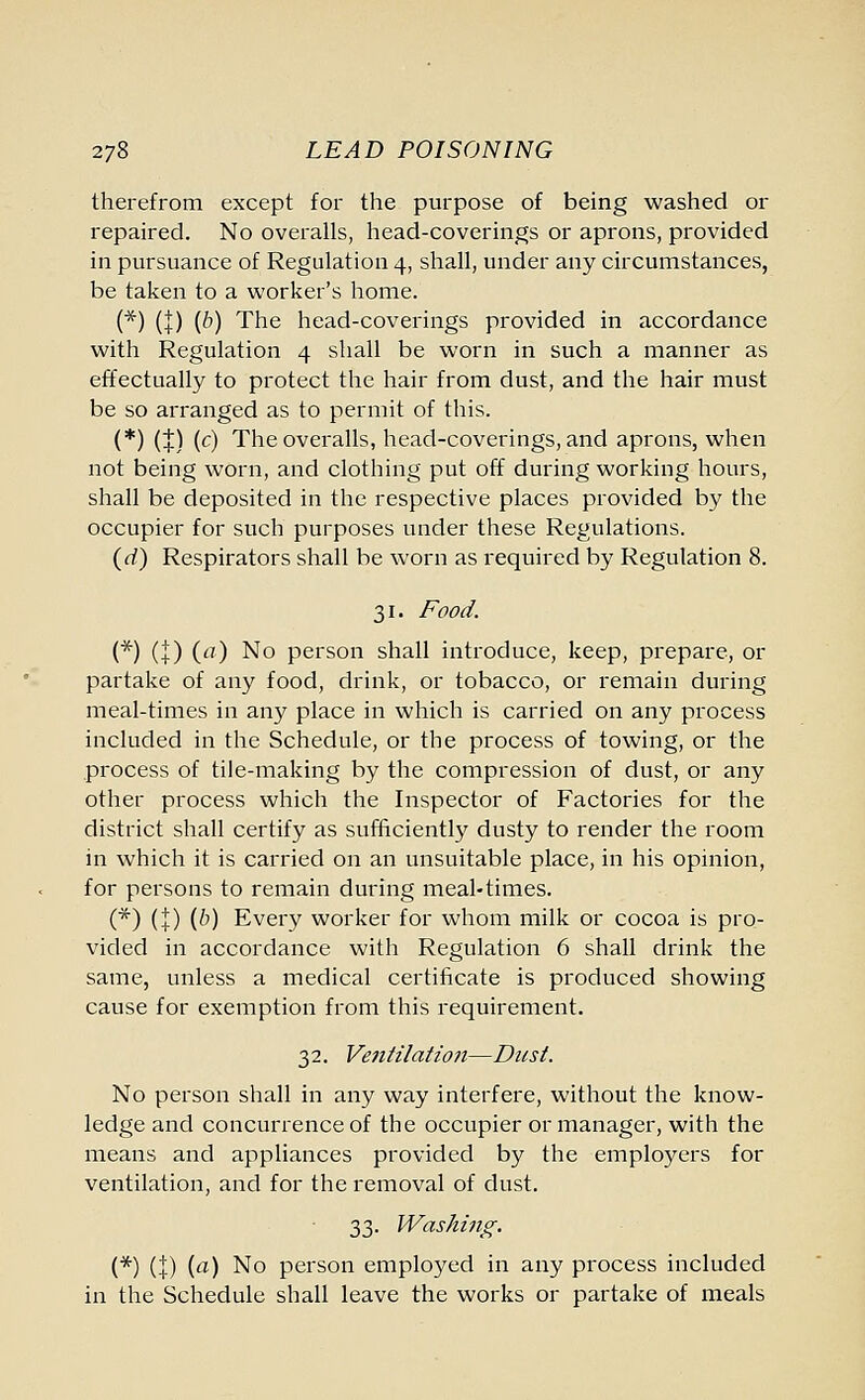 therefrom except for the purpose of being washed or repaired. No overalls, head-coverings or aprons, provided in pursuance of Regulation 4, shall, under any circumstances, be taken to a worker's home. (*) (I) (&) The head-coverings provided in accordance with Regulation 4 shall be worn in such a manner as effectually to protect the hair from dust, and the hair must be so arranged as to permit of this. (*) (+) (c) The overalls, head-coverings, and aprons, when not being worn, and clothing put off during working hours, shall be deposited in the respective places provided by the occupier for such purposes under these Regulations. (d) Respirators shall be worn as required by Regulation 8. 31. Food. (*) (+) (a) No person shall introduce, keep, prepare, or partake of any food, drink, or tobacco, or remain during meal-times in any place in which is carried on any process included in the Schedule, or the process of towing, or the process of tile-making by the compression of dust, or any other process which the Inspector of Factories for the district shall certify as sufficiently dusty to render the room in which it is carried on an unsuitable place, in his opinion, for persons to remain during meal-times. (*) (+) (b) Every worker for whom milk or cocoa is pro- vided in accordance with Regulation 6 shall drink the same, unless a medical certificate is produced showing cause for exemption from this requirement. 32. Ventilation—Dust. No person shall in any way interfere, without the know- ledge and concurrence of the occupier or manager, with the means and appliances provided by the employers for ventilation, and for the removal of dust. 33. Washing. (*) (I) ia) No person employed in any process included in the Schedule shall leave the works or partake of meals