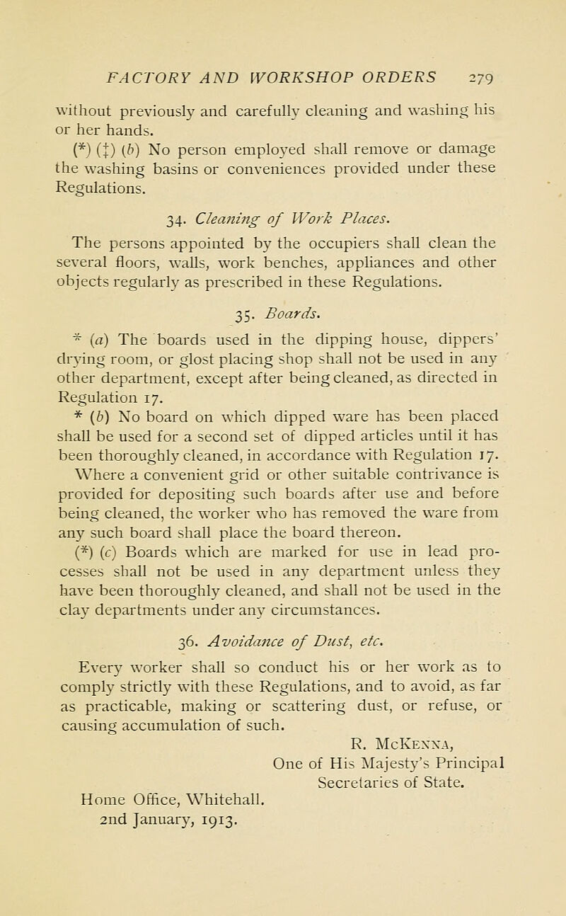 without previously and carefully cleaning and washing his or her hands. (*) (t) (b) No person employed shall remove or damage the washing basins or conveniences provided under these Regulations. 34. Clea7iing of Work Places. The persons appointed by the occupiers shall clean the several floors, walls, work benches, appliances and other objects regularly as prescribed in these Regulations. 35. Boards. * (a) The boards used in the dipping house, dippers' drying room, or glost placing shop shall not be used in any other department, except after being cleaned, as directed in Regulation 17. * (6) No board on which dipped ware has been placed shall be used for a second set of dipped articles until it has been thoroughly cleaned, in accordance with Regulation 17. Where a convenient grid or other suitable contrivance is provided for depositing such boards after use and before being cleaned, the worker who has removed the ware from any such board shall place the board thereon. (*) (c) Boards which are marked for use in lead pro- cesses shall not be used in any department unless they have been thoroughly cleaned, and shall not be used in the clay departments under any circumstances. 36. Avoidance of Dust, etc. Every worker shall so conduct his or her work as to comply strictly with these Regulations, and to avoid, as far as practicable, making or scattering dust, or refuse, or causing accumulation of such. R. McKenna, One of His Majesty's Principal Secretaries of State. Home Office, Whitehall. 2nd January, 1913.