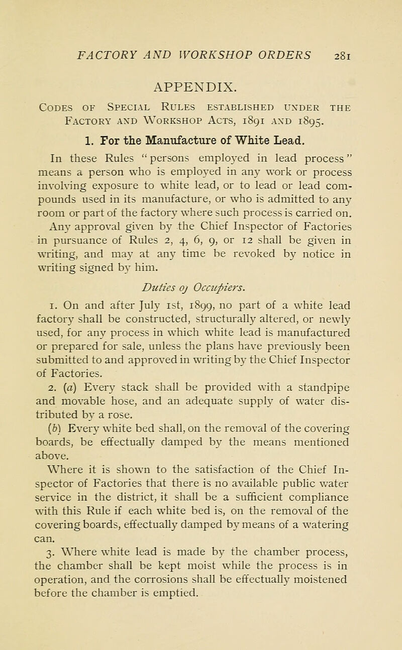 APPENDIX. Codes of Special Rules established uxder the Factory and Workshop Acts, 1891 and 1895. 1. For the Manufacture of White Lead. In these Rules  persons employed in lead process means a person who is employed in any work or process involving exposure to white lead, or to lead or lead com- pounds used in its manufacture, or who is admitted to any room or part of the factor}- where such process is carried on. Any approval given by the Chief Inspector of Factories in pursuance of Rules 2, 4, 6, 9, or 12 shall be given in writing, and may at any time be revoked by notice in writing signed by him. Duties oj Occupiers. 1. On and after July 1st, 1899, no part of a white lead factory shall be constructed, structurally altered, or newly used, for any process in which white lead is manufactured or prepared for sale, unless the plans have previously been submitted to and approved in writing by the Chief Inspector of Factories. 2. (a) Every stack shall be provided with a standpipe and movable hose, and an adequate supply of water dis- tributed by a rose. (b) Every white bed shall, on the removal of the covering boards, be effectually damped by the means mentioned above. Where it is shown to the satisfaction of the Chief In- spector of Factories that there is no available public water service in the district, it shah be a sufficient compliance with this Rule if each white bed is, on the removal of the covering boards, effectually damped by means of a watering can. 3. Where white lead is made by the chamber process, the chamber shall be kept moist while the process is in operation, and the corrosions shall be effectually moistened before the chamber is emptied.