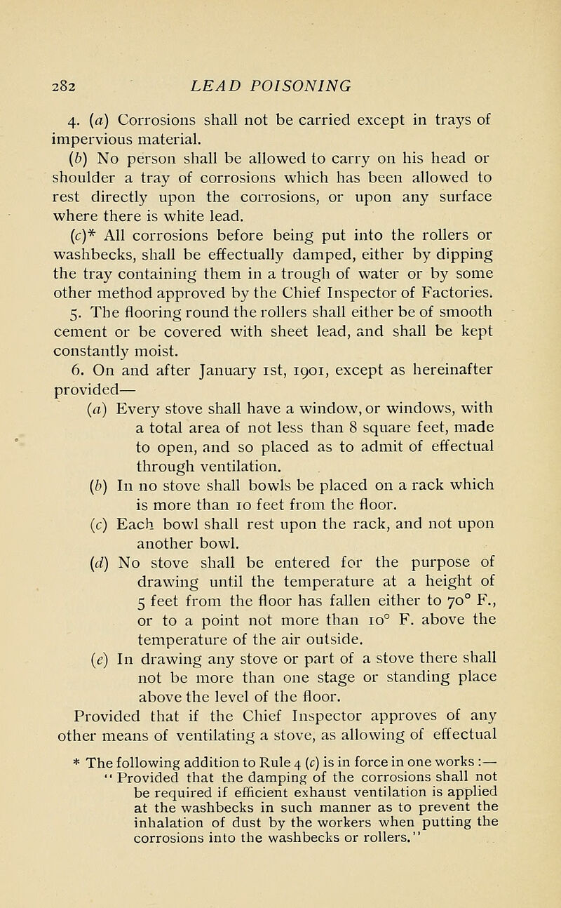 4. (a) Corrosions shall not be carried except in trays of impervious material. (b) No person shall be allowed to carry on his head or shoulder a tray of corrosions which has been allowed to rest directly upon the corrosions, or upon any surface where there is white lead. (c)* All corrosions before being put into the rollers or washbecks, shall be effectually damped, either by dipping the tray containing them in a trough of water or by some other method approved by the Chief Inspector of Factories. 5. The flooring round the rollers shall either be of smooth cement or be covered with sheet lead, and shall be kept constantly moist. 6. On and after January 1st, 1901, except as hereinafter provided— (a) Every stove shall have a window, or windows, with a total area of not less than 8 square feet, made to open, and so placed as to admit of effectual through ventilation. (b) In no stove shall bowls be placed on a rack which is more than 10 feet from the floor. (c) Each bowl shall rest upon the rack, and not upon another bowl. {d) No stove shall be entered for the purpose of drawing until the temperature at a height of 5 feet from the floor has fallen either to 700 F., or to a point not more than io° F. above the temperature of the air outside. (e) In drawing any stove or part of a stove there shall not be more than one stage or standing place above the level of the floor. Provided that if the Chief Inspector approves of any other means of ventilating a stove, as allowing of effectual * The following addition to Rule 4 (c) is in force in one works :—  Provided that the damping of the corrosions shall not be required if efficient exhaust ventilation is applied at the washbecks in such manner as to prevent the inhalation of dust by the workers when putting the corrosions into the washbecks or rollers.