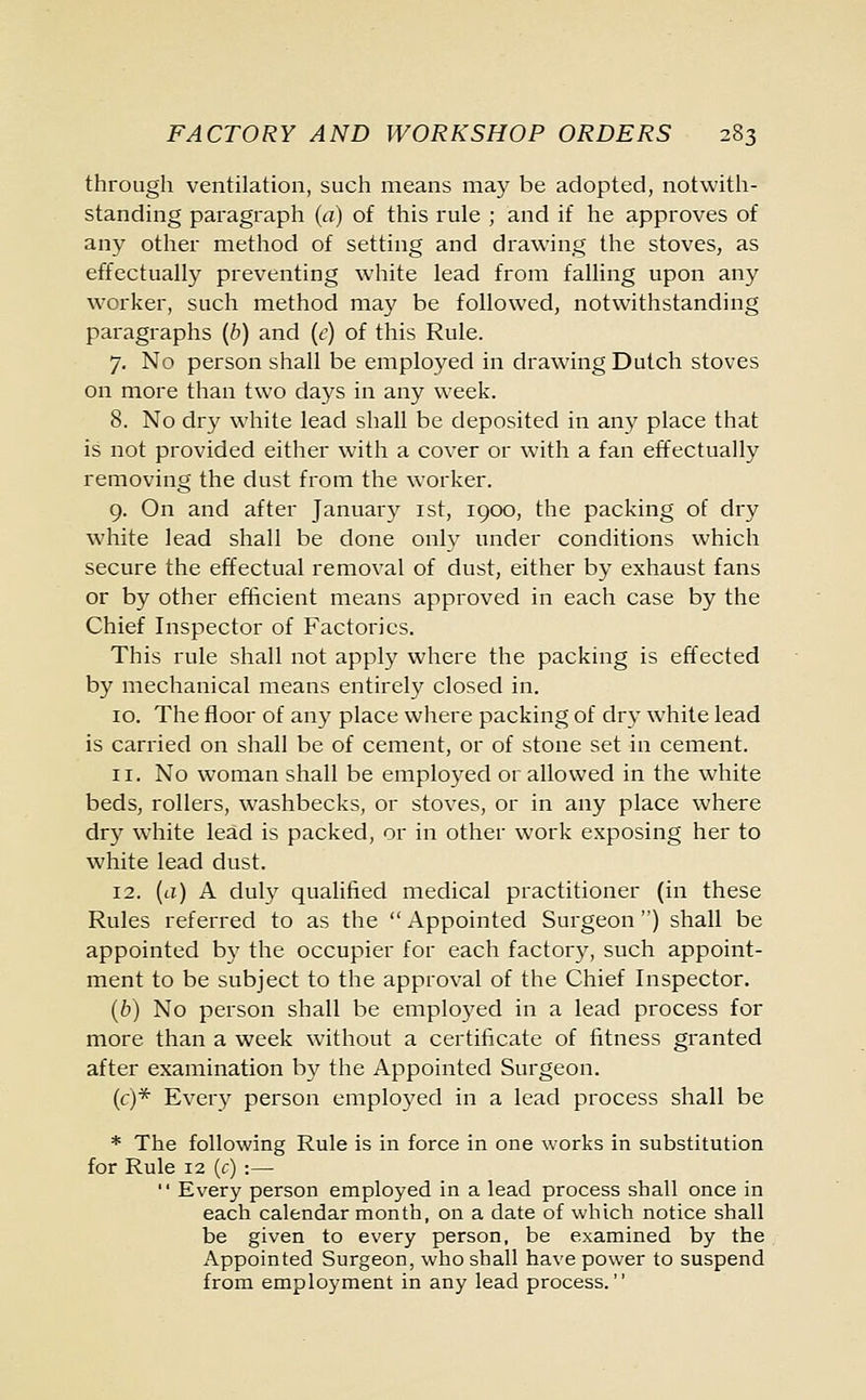 through ventilation, such means may be adopted, notwith- standing paragraph (a) of this rule ; and if he approves of any other method of setting and drawing the stoves, as effectually preventing white lead from falling upon any worker, such method may be followed, notwithstanding paragraphs (b) and (e) of this Rule. 7. No person shall be employed in drawing Dutch stoves on more than two days in any week. 8. No dry white lead shall be deposited in any place that is not provided either with a cover or with a fan effectually removing the dust from the worker. 9. On and after January 1st, 1900, the packing of dry white lead shall be done only under conditions which secure the effectual removal of dust, either by exhaust fans or by other efficient means approved in each case by the Chief Inspector of Factories. This rule shall not apply where the packing is effected by mechanical means entirely closed in. 10. The floor of any place where packing of dry white lead is carried on shall be of cement, or of stone set in cement. 11. No woman shall be employed or allowed in the white beds, rollers, washbecks, or stoves, or in any place where dry white lead is packed, or in other work exposing her to white lead dust. 12. {a) A duly qualified medical practitioner (in these Rules referred to as the  Appointed Surgeon ) shall be appointed by the occupier for each factory, such appoint- ment to be subject to the approval of the Chief Inspector. (b) No person shall be employed in a lead process for more than a week without a certificate of fitness granted after examination by the Appointed Surgeon. (c)* Every person employed in a lead process shall be * The following Rule is in force in one works in substitution for Rule 12 (c) :—  Every person employed in a lead process shall once in each calendar month, on a date of which notice shall be given to every person, be examined by the Appointed Surgeon, who shall have power to suspend from employment in any lead process.