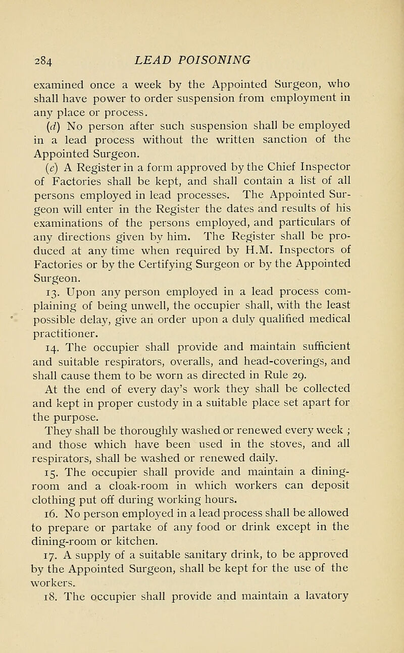 examined once a week by the Appointed Surgeon, who shall have power to order suspension from employment in any place or process. (d) No person after such suspension shall be employed in a lead process without the written sanction of the Appointed Surgeon. (e) A Register in a form approved by the Chief Inspector of Factories shall be kept, and shall contain a list of all persons employed in lead processes. The Appointed Sur- geon will enter in the Register the dates and results of his examinations of the persons employed, and particulars of any directions given by him. The Register shall be pro- duced at any time when required by H.M. Inspectors of Factories or by the Certifying Surgeon or by the Appointed Surgeon. 13. Upon any person employed in a lead process com- plaining of being unwell, the occupier shall, with the least possible delay, give an order upon a duly qualified medical practitioner. 14. The occupier shall provide and maintain sufficient and suitable respirators, overalls, and head-coverings, and shall cause them to be worn as directed in Rule 29. At the end of every day's work they shall be collected and kept in proper custody in a suitable place set apart for the purpose. They shall be thoroughly washed or renewed every week ; and those which have been used in the stoves, and all respirators, shall be washed or renewed daily. 15. The occupier shall provide and maintain a dining- room and a cloak-room in which workers can deposit clothing put off during working hours. 16. No person employed in a lead process shall be allowed to prepare or partake of any food or drink except in the dining-room or kitchen. 17. A supply of a suitable sanitary drink, to be approved by the Appointed Surgeon, shall be kept for the use of the workers. 18. The occupier shall provide and maintain a lavatory