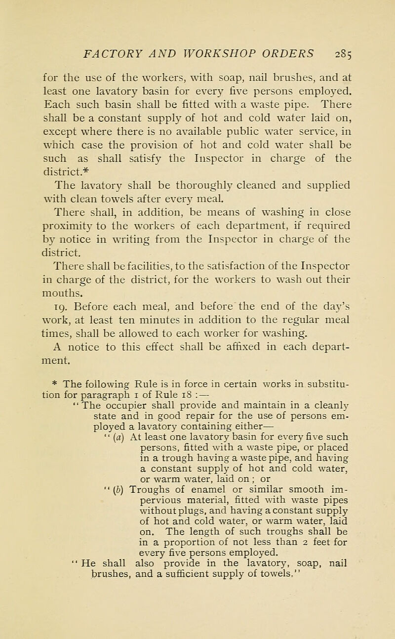 for the use of the workers, with soap, nail brushes, and at least one lavatory basin for every five persons employed. Each such basin shall be fitted with a waste pipe. There shall be a constant supply of hot and cold water laid on, except where there is no available public water service, in which case the provision of hot and cold water shall be such as shall satisfy the Inspector in charge of the district.* The lavatory shall be thoroughly cleaned and supplied with clean towels after every meal. There shall, in addition, be means of washing in close proximity to the workers of each department, if required by notice in writing from the Inspector in charge of the district. There shall be facilities, to the satisfaction of the Inspector in charge of the district, for the workers to wash out their mouths. 19. Before each meal, and before the end of the day's work, at least ten minutes in addition to the regular meal times, shall be allowed to each worker for washing. A notice to this effect shall be affixed in each depart- ment. * The following Rule is in force in certain works in substitu- tion for paragraph 1 of Rule iS : — The occupier shall provide and maintain in a cleanly state and in good repair for the use of persons em- ployed a lavatory containing either— '' (a) At least one lavatory basin for every five such persons, fitted with a waste pipe, or placed in a trough having a waste pipe, and having a constant supply of hot and cold water, or warm water, laid on ; or  (6) Troughs of enamel or similar smooth im- pervious material, fitted with waste pipes without plugs, and having a constant supply of hot and cold water, or warm water, laid on. The length of such troughs shall be in a proportion of not less than 2 feet for every five persons employed.  He shall also provide in the lavatory, soap, nail brushes, and a sufficient supply of towels.