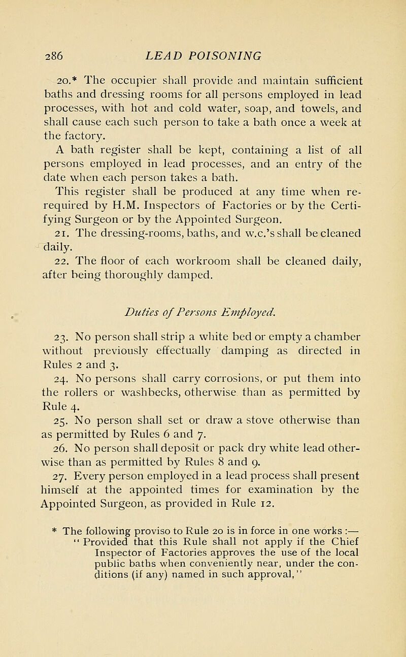 20.* The occupier shall provide and maintain sufficient baths and dressing rooms for all persons employed in lead processes, with hot and cold water, soap, and towels, and shall cause each such person to take a bath once a week at the factory. A bath register shall be kept, containing a list of all persons employed in lead processes, and an entry of the date when each person takes a bath. This register shall be produced at any time when re- required by H.M. Inspectors of Factories or by the Certi- fying Surgeon or by the Appointed Surgeon. 21. The dressing-rooms, baths, and w.c.'s shall be cleaned daily. 22. The floor of each workroom shall be cleaned daily, after being thoroughly damped. Duties of Persons Employed. 23. No person shall strip a white bed or empty a chamber without previously effectually damping as directed in Rules 2 and 3. 24. No persons shall carry corrosions, or put them into the rollers or washbecks, otherwise than as permitted by Rule 4. 25. No person shall set or draw a stove otherwise than as permitted by Rules 6 and 7. 26. No person shall deposit or pack dry white lead other- wise than as permitted by Rules 8 and 9. 27. Every person employed in a lead process shall present himself at the appointed times for examination by the Appointed Surgeon, as provided in Rule 12. * The following proviso to Rule 20 is in force in one works :—  Provided that this Rule shall not apply if the Chief Inspector of Factories approves the use of the local public baths when conveniently near, under the con- ditions (if any) named in such approval,