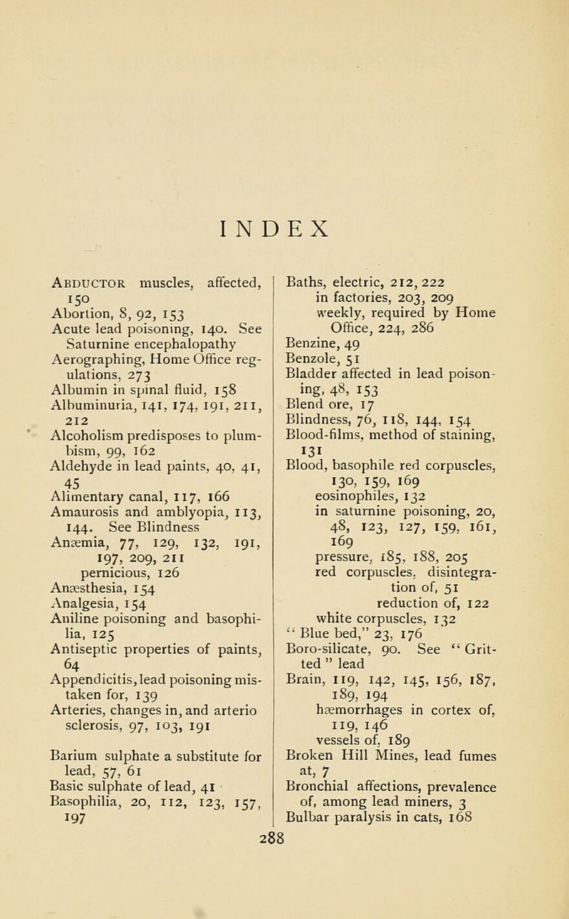 INDEX Abductor muscles, affected, 150 Abortion, 8, 92, 153 Acute lead poisoning, 140. See Saturnine encephalopathy Aerographing, Home Office reg- ulations, 273 Albumin in spinal fluid, 158 Albuminuria, 141, 174, 191, 211, 212 Alcoholism predisposes to plum- bism, 99, 162 Aldehyde in lead paints, 40, 41, 45 Alimentary canal, 117, 166 Amaurosis and amblyopia, 113, 144. See Blindness Anaemia, 77, 129, 132, 191, 197, 209, 211 pernicious, 126 Anaesthesia, 154 Analgesia, 154 Aniline poisoning and basophi- lia, 125 Antiseptic properties of paints, 64 Appendicitis, lead poisoning mis- taken for, 139 Arteries, changes in, and arterio sclerosis, 97, 103, 191 Barium sulphate a substitute for lead, 57, 61 Basic sulphate of lead, 41 Basophilia, 20, 112, 123, 157, 197 Baths, electric, 212,222 in factories, 203, 209 weekly, required by Home Office, 224, 286 Benzine, 49 Benzole, 51 Bladder affected in lead poison- ing, 48, 153 Blend ore, 17 Blindness, 76, 118, 144, 154 Blood-films, method of staining, 131 Blood, basophile red corpuscles, 130, 159, 169 eosinophils, 132 in saturnine poisoning, 20, 48, 123, 127, 159, 161, 169 pressure, 185, 188, 205 red corpuscles, disintegra- tion of, 51 reduction of, 122 white corpuscles, 132  Blue bed, 23, 176 Boro-silicate, 90. See Grit- ted  lead Brain, 119, 142, 145, 156, 187, 189, 194 haemorrhages in cortex of, 119, 146 vessels of, 189 Broken Hill Mines, lead fumes at, 7 Bronchial affections, prevalence of, among lead miners, 3 Bulbar paralysis in cats, 168