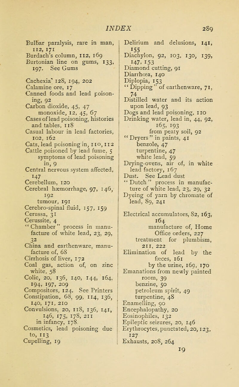 Bulbar paralysis, rare in man, 112, 171 Burdach's column, 112, 169 Burtonian line on gums, 133, 197. See Gums Cachexia-1 128, 194, 202 Calamine ore, 17 Canned foods and lead poison- ing, 92 Carbon dioxide, 45, 47 monoxide, 12, 45, 67 Cases of lead poisoning, histories and tables, 118 Casual labour in lead factories, 102, 162 Cats, lead poisoning in, 1 to, 112 Cattle poisoned by lead fume, 5 symptoms of lead poisoning in, 9 Central nervous system affected, 147 Cerebellum, 120 Cerebral haemorrhage, 97, 146, 192 tumour, 191 Cerebro-spinal fluid, 157, 159 Cerussa, 31 Cerussite, 4 Chamber process in manu- facture of white lead, 23, 29, 3.2 China and earthenware, manu- facture of, 68 Cirrhosis of liver, 172 Coal gas, action of, on zinc white, 58 Colic, 20, 136, 140, 144, 164. 194, 197, 209 Compositors, 124. See Printers Constipation, 68. 99, 114, 136, 140, 171, 210 Convulsions, 20, 118, 136, 141, 146, 175, 178, 211 in infancy, 178 Cosmetics, lead poisoning due to, 113 Cupelling, 19 Delirium and delusions, 141, 155 Diachylon, 92, 103, 130, 139, 147. 153 Diamond cutting, 91 Diarrhoea, 140 Diplopia, 153 Dipping'' of earthenware, 71, Distilled water and its action upon lead, 93 Dogs and lead poisoning, no Drinking water, lead in, 44, 92, 165, 193 from peaty soil, 92 Dryers in paints, 41 benzole, 47 turpentine, 47 white lead, 59 Drying-ovens, air of, in white lead factory, 167 Dust. See Lead dust Dutch process in manufac- ture of white lead, 23, 29, 32 Dyeing of yarn by chromate of lead, 89, 241 Electrical accumulators, 82, 163, 164 manufacture of, Home Office orders, 227 treatment for plumbism, 211, 222 Elimination of lead by the faeces, 161 by the urine, 169, 170 Emanations from newly painted room, 39 benzine, 50 petroleum spirit, 49 turpentine, 48 Enamelling, 90 Encephalopathy, 20 Eosinophiles, 132 Epileptic seizures, 20, 146 Erythrocytes, punctated, 20,123, 127 Exhausts, 2o8; 264 19