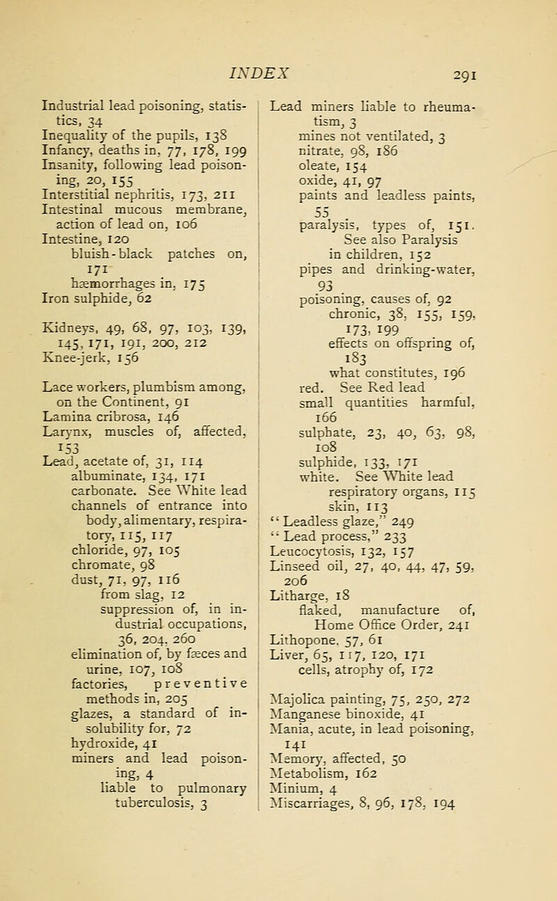 Industrial lead poisoning, statis- tics, 34 Inequality of the pupils, 138 Infancy, deaths in, 77, 178, 199 Insanity, following lead poison- ing, 20, 155 Interstitial nephritis, 173, 211 Intestinal mucous membrane, action of lead on, 106 Intestine, 120 bluish-black patches on, 171 haemorrhages in. 175 Iron sulphide, 62 Kidneys, 49, 68, 97, 103, 139, 145, 171, 191, 200, 212 Knee-jerk, 156 Lace workers, plumbism among, on the Continent, 91 Lamina cribrosa, 146 Larynx, muscles of, affected, 153 Lead, acetate of, 31, 114 albuminate, 134, 171 carbonate. See White lead channels of entrance into body, alimentary, respira- tory, 115, 117 chloride, 97, 105 chromate, 98 dust, 71, 97, 116 from slag, 12 suppression of, in in- dustrial occupations, 36, 204, 260 elimination of, by feces and urine, 107, 108 factories, preventive methods in, 205 glazes, a standard of in- solubility for, 72 hydroxide, 41 miners and lead poison- . ing, 4 liable to pulmonary tuberculosis, 3 Lead miners liable to rheuma- tism, 3 mines not ventilated, 3 nitrate, 98, 186 oleate, 154 oxide, 41, 97 paints and leadless paints, 55 paralysis, types of, 151. See also Paralysis in children, 152 pipes and drinking-water. 93 . poisoning, causes of. 92 chronic, 38, 155, 159, 173. 199 effects on offspring of, 183 what constitutes, 196 red. See Red lead small quantities harmful. 166 sulphate, 23, 40, 63, 98, 108 sulphide, 133, 171 white. See White lead respiratory organs, 115 skin, 113  Leadless glaze, 249 '; Lead process, 233 Leucocytosis, 132, 157 Linseed oil, 27, 40, 44, 47, 59, 206 Litharge, 18 flaked, manufacture of, Home Office Order, 241 Lithopone. 57, 61 Liver, 65, 117, 120, 171 cells, atrophy of, 172 Majolica painting, 75, 250, 272 Manganese binoxide, 41 Mania, acute, in lead poisoning, 141 Memory, affected, 30 Metabolism, 162 Minium, 4 Miscarriages, 8, 96, 178. 194