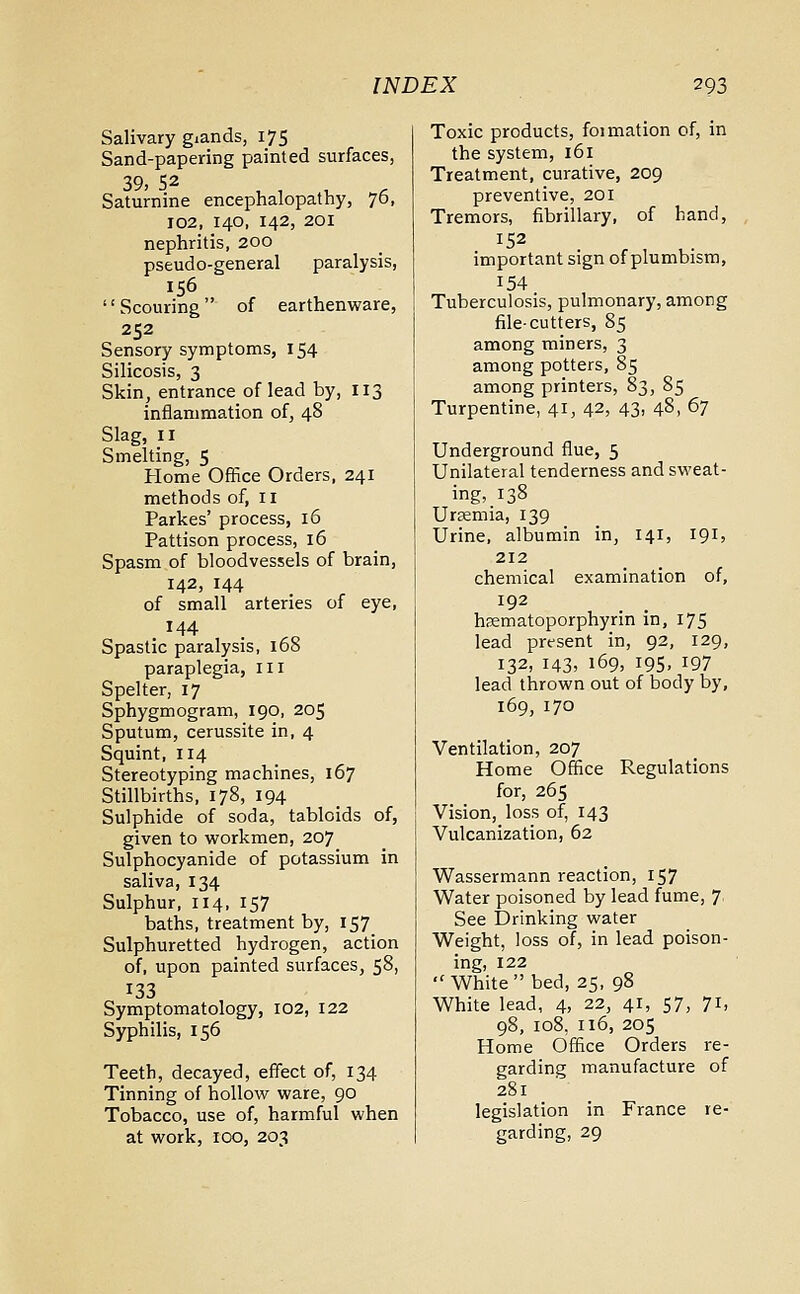 Salivary giands, 175 Sand-papering painted surfaces, 39) S2 Saturnine encephalopathy, 76, 102, 140, 142, 201 nephritis, 200 pseudo-general paralysis, 156 Scouring of earthenware, 252 Sensory symptoms, 154 Silicosis, 3 Skin, entrance of lead by, 113 inflammation of, 48 Slag, n Smelting, 5 Home Office Orders, 241 methods of, 11 Parkes' process, 16 Pattison process, 16 Spasm of bloodvessels of brain, 142, 144 of small arteries of eye, . x44 Spastic paralysis, 168 paraplegia, 111 Spelter, 17 Sphygmogram, 190, 205 Sputum, cerussite in, 4 Squint, 114 Stereotyping machines, 167 Stillbirths, 178, 194 Sulphide of soda, tabloids of, given to workmen, 207 Sulphocyanide of potassium in saliva, 134 Sulphur, 114, 157 baths, treatment by, 157 Sulphuretted hydrogen, action of, upon painted surfaces, 58, 133 Symptomatology, 102, 122 Syphilis, 156 Teeth, decayed, effect of, 134 Tinning of hollow ware, 90 Tobacco, use of, harmful when at work, 100, 203 Toxic products, foimation of, in the system, 161 Treatment, curative, 209 preventive, 201 Tremors, fibrillary, of hand, 152 important sign of plumbism, 154 Tuberculosis, pulmonary, among file-cutters, 85 among miners, 3 among potters, 85 among printers, 83, 85 Turpentine, 41, 42, 43, 48, 67 Underground flue, 5 Unilateral tenderness and sweat- ing, 138 Uraemia, 139 Urine, albumin in, 141, 191, 212 chemical examination of, 192 hsematoporphyrin in, 175 lead present in, 92, 129, 132, 143, 169, 195, 197 lead thrown out of body by, 169,170 Ventilation, 207 Home Office Regulations for, 265 Vision, loss of, 143 Vulcanization, 62 Wassermann reaction, 157 Water poisoned by lead fume, 7 See Drinking water Weight, loss of, in lead poison- ing, 122 White bed, 25, 98 White lead, 4, 22, 41, 57, 71, 98, 108, 116, 205 Home Office Orders re- garding manufacture of 281 legislation in France re- garding, 29