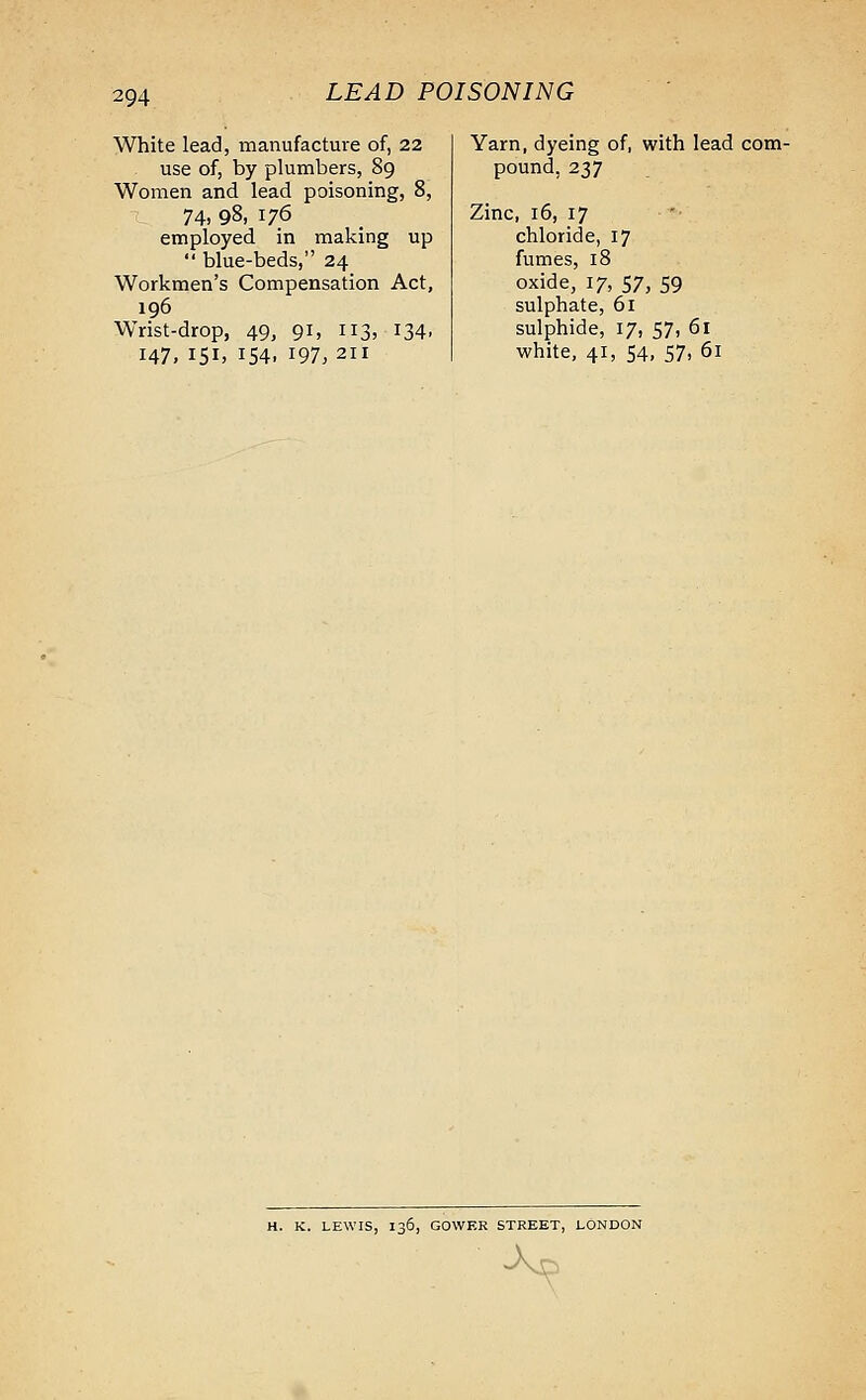 White lead, manufacture of, 22 use of, by plumbers, 89 Women and lead poisoning, 8, 74, 98, 176 employed in making up  blue-beds, 24 Workmen's Compensation Act, 196 Wrist-drop, 49, 91, 113, 134. 147, 151, 154, 197,211 Yarn, dyeing of, with lead com- pound, 237 Zinc, 16, 17 chloride, 17 fumes, 18 oxide, 17, 57, 59 sulphate, 61 sulphide, 17, 57, 61 white, 41, 54, 57, 61 H. K. LEWIS, 136, GOWER STREET, LONDON •Axs